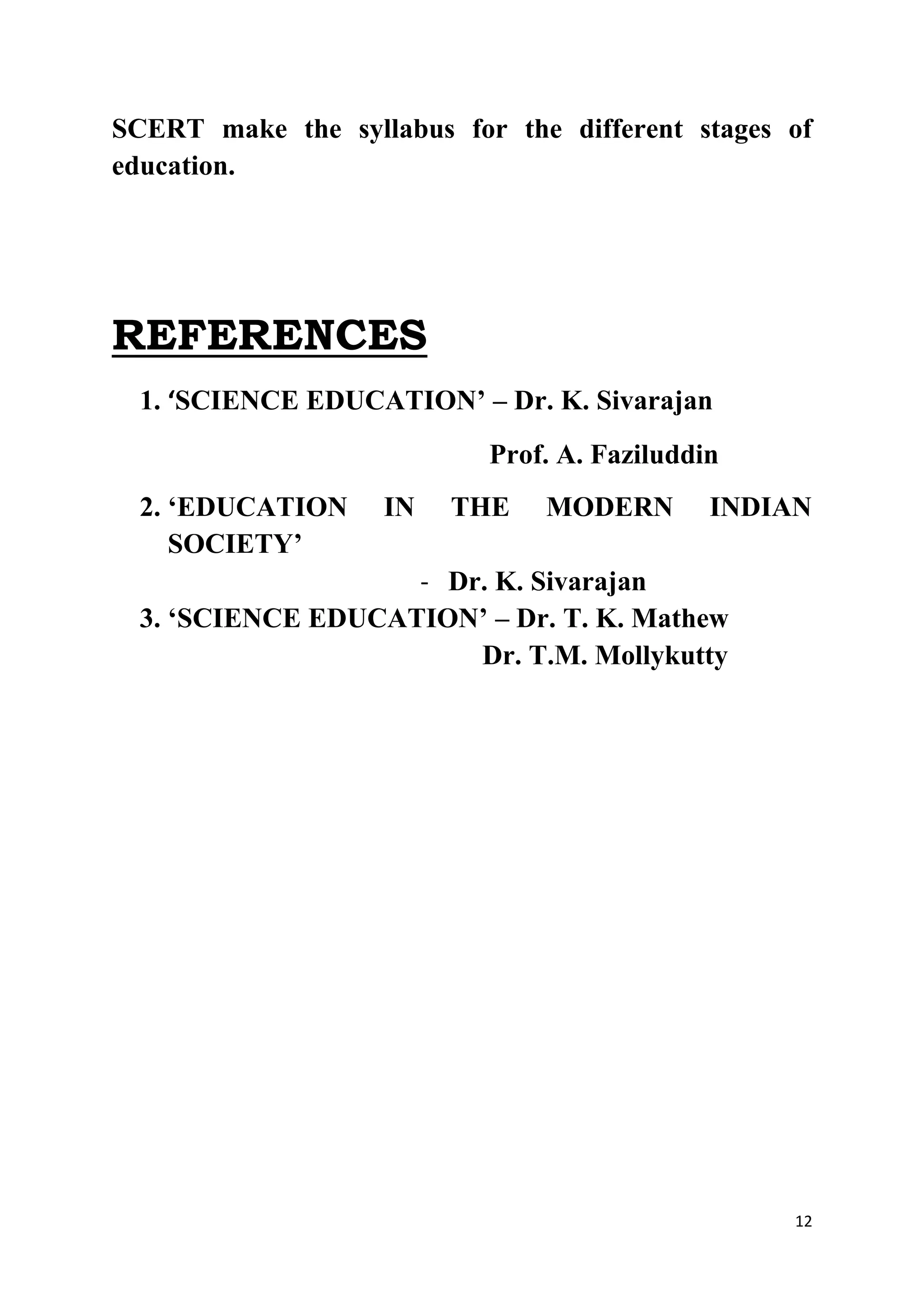 SCERT make the syllabus for the different stages of 
education. 
12 
REFERENCES 
1. ‘SCIENCE EDUCATION’ – Dr. K. Sivarajan 
Prof. A. Faziluddin 
2. ‘EDUCATION IN THE MODERN INDIAN 
SOCIETY’ 
- Dr. K. Sivarajan 
3. ‘SCIENCE EDUCATION’ – Dr. T. K. Mathew 
Dr. T.M. Mollykutty 
