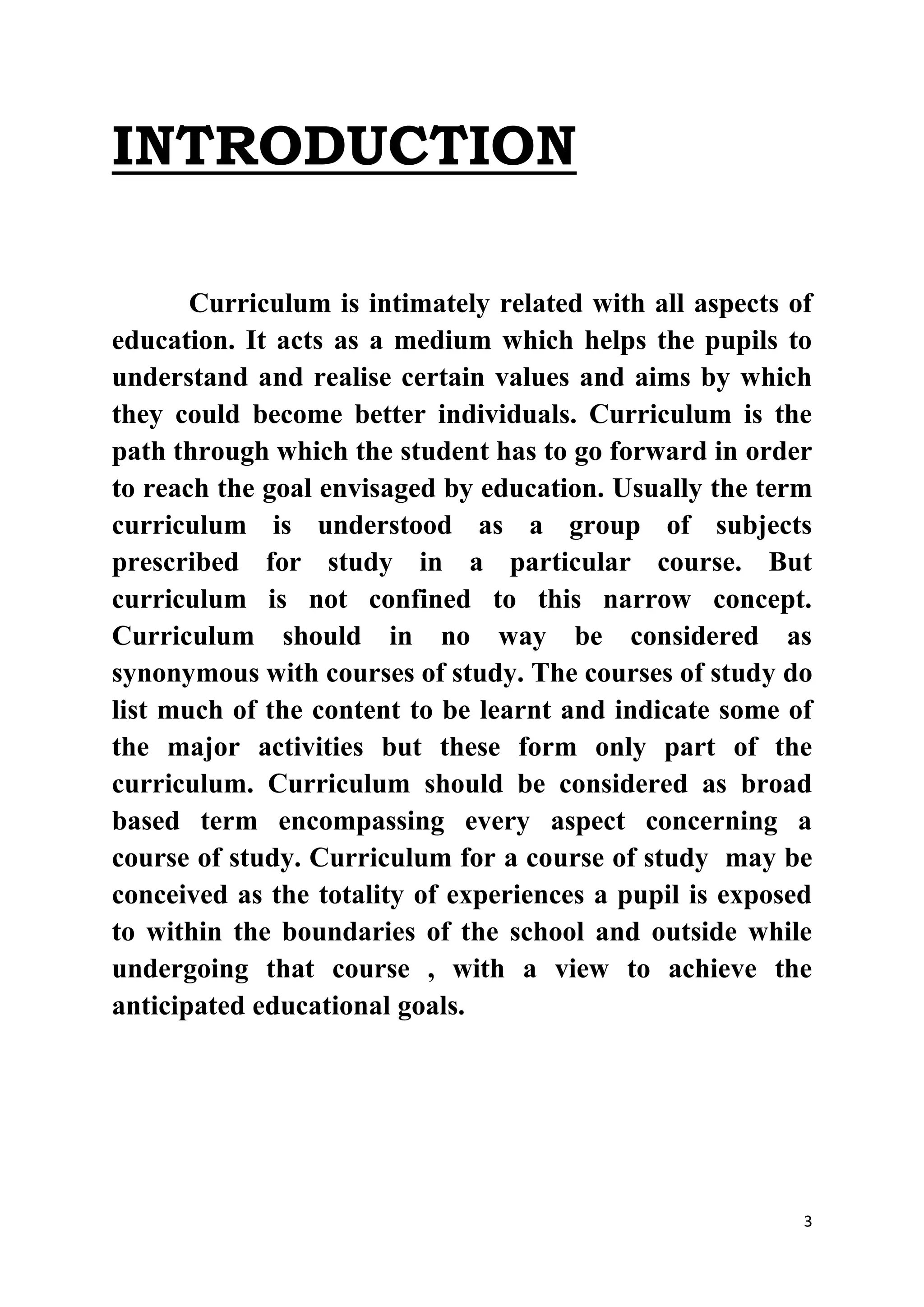 3 
INTRODUCTION 
Curriculum is intimately related with all aspects of 
education. It acts as a medium which helps the pupils to 
understand and realise certain values and aims by which 
they could become better individuals. Curriculum is the 
path through which the student has to go forward in order 
to reach the goal envisaged by education. Usually the term 
curriculum is understood as a group of subjects 
prescribed for study in a particular course. But 
curriculum is not confined to this narrow concept. 
Curriculum should in no way be considered as 
synonymous with courses of study. The courses of study do 
list much of the content to be learnt and indicate some of 
the major activities but these form only part of the 
curriculum. Curriculum should be considered as broad 
based term encompassing every aspect concerning a 
course of study. Curriculum for a course of study may be 
conceived as the totality of experiences a pupil is exposed 
to within the boundaries of the school and outside while 
undergoing that course , with a view to achieve the 
anticipated educational goals. 
 