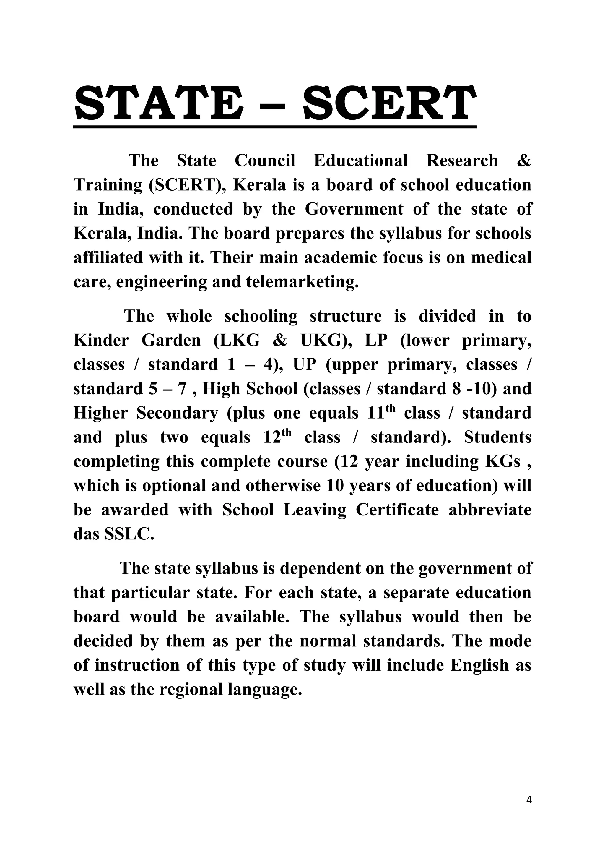 4 
STATE – SCERT 
The State Council Educational Research & 
Training (SCERT), Kerala is a board of school education 
in India, conducted by the Government of the state of 
Kerala, India. The board prepares the syllabus for schools 
affiliated with it. Their main academic focus is on medical 
care, engineering and telemarketing. 
The whole schooling structure is divided in to 
Kinder Garden (LKG & UKG), LP (lower primary, 
classes / standard 1 – 4), UP (upper primary, classes / 
standard 5 – 7 , High School (classes / standard 8 -10) and 
Higher Secondary (plus one equals 11th class / standard 
and plus two equals 12th class / standard). Students 
completing this complete course (12 year including KGs , 
which is optional and otherwise 10 years of education) will 
be awarded with School Leaving Certificate abbreviate 
das SSLC. 
The state syllabus is dependent on the government of 
that particular state. For each state, a separate education 
board would be available. The syllabus would then be 
decided by them as per the normal standards. The mode 
of instruction of this type of study will include English as 
well as the regional language. 
 