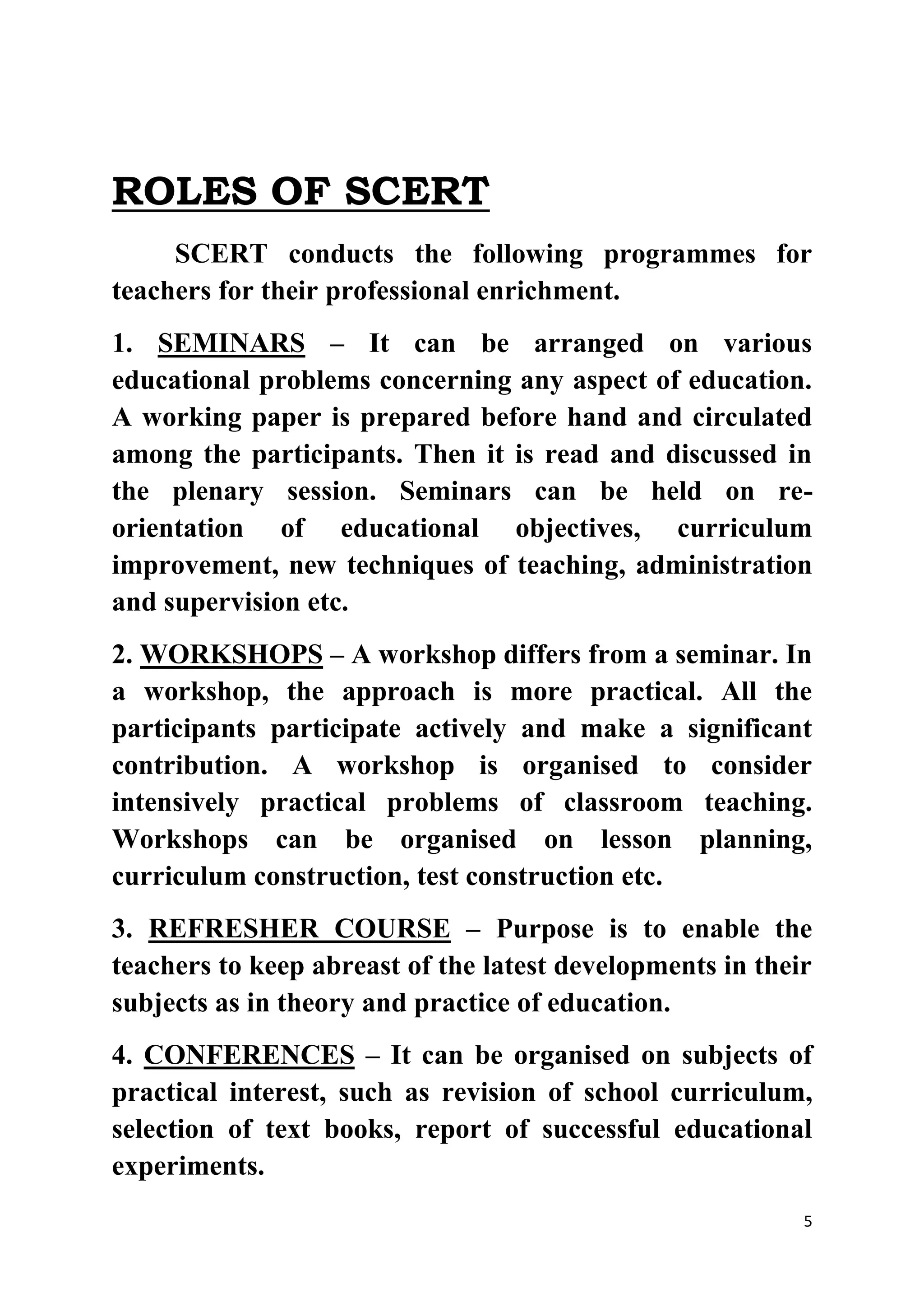 5 
ROLES OF SCERT 
SCERT conducts the following programmes for 
teachers for their professional enrichment. 
1. SEMINARS – It can be arranged on various 
educational problems concerning any aspect of education. 
A working paper is prepared before hand and circulated 
among the participants. Then it is read and discussed in 
the plenary session. Seminars can be held on re-orientation 
of educational objectives, curriculum 
improvement, new techniques of teaching, administration 
and supervision etc. 
2. WORKSHOPS – A workshop differs from a seminar. In 
a workshop, the approach is more practical. All the 
participants participate actively and make a significant 
contribution. A workshop is organised to consider 
intensively practical problems of classroom teaching. 
Workshops can be organised on lesson planning, 
curriculum construction, test construction etc. 
3. REFRESHER COURSE – Purpose is to enable the 
teachers to keep abreast of the latest developments in their 
subjects as in theory and practice of education. 
4. CONFERENCES – It can be organised on subjects of 
practical interest, such as revision of school curriculum, 
selection of text books, report of successful educational 
experiments. 
 