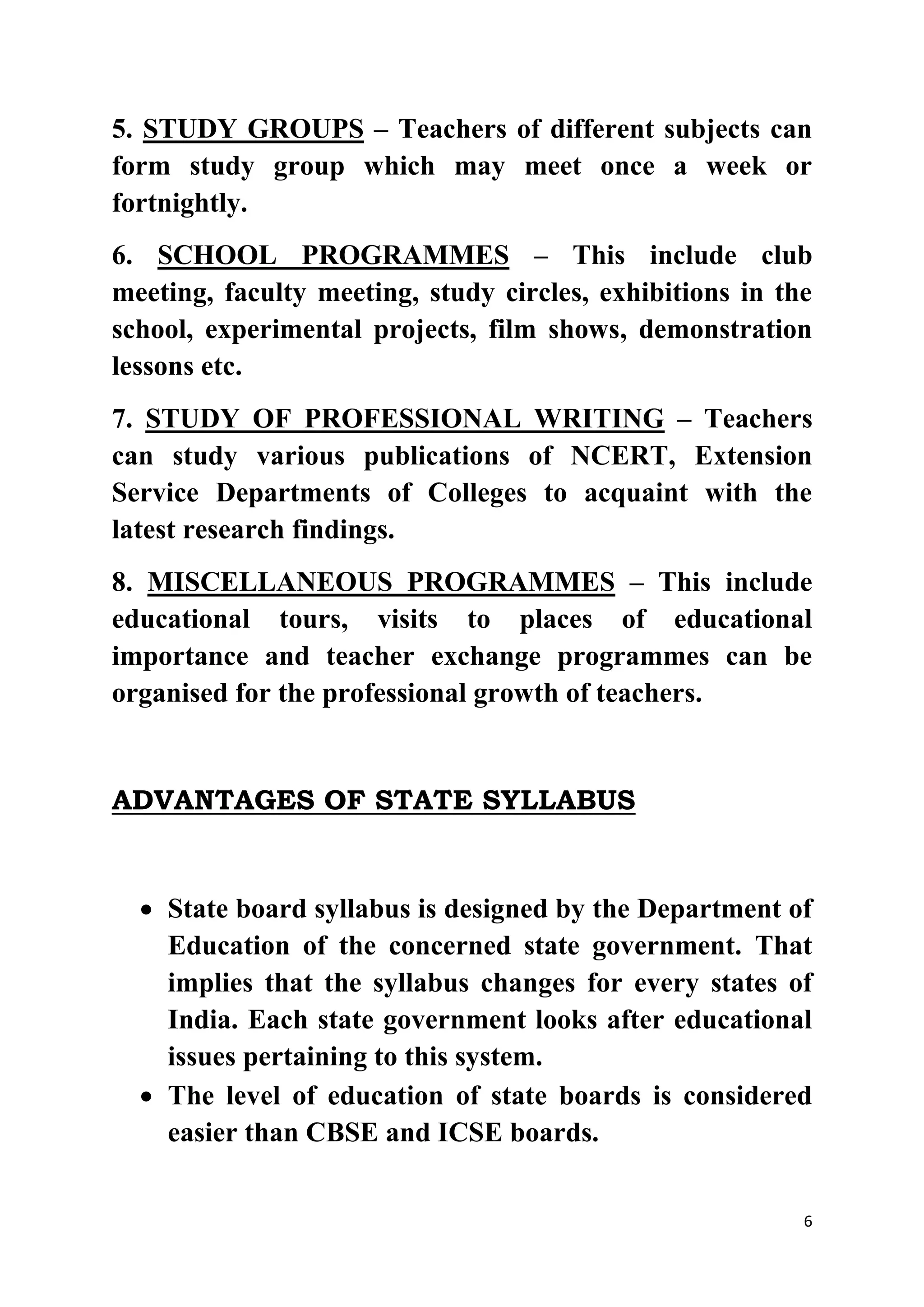 5. STUDY GROUPS – Teachers of different subjects can 
form study group which may meet once a week or 
fortnightly. 
6. SCHOOL PROGRAMMES – This include club 
meeting, faculty meeting, study circles, exhibitions in the 
school, experimental projects, film shows, demonstration 
lessons etc. 
7. STUDY OF PROFESSIONAL WRITING – Teachers 
can study various publications of NCERT, Extension 
Service Departments of Colleges to acquaint with the 
latest research findings. 
8. MISCELLANEOUS PROGRAMMES – This include 
educational tours, visits to places of educational 
importance and teacher exchange programmes can be 
organised for the professional growth of teachers. 
6 
ADVANTAGES OF STATE SYLLABUS 
 State board syllabus is designed by the Department of 
Education of the concerned state government. That 
implies that the syllabus changes for every states of 
India. Each state government looks after educational 
issues pertaining to this system. 
 The level of education of state boards is considered 
easier than CBSE and ICSE boards. 
 