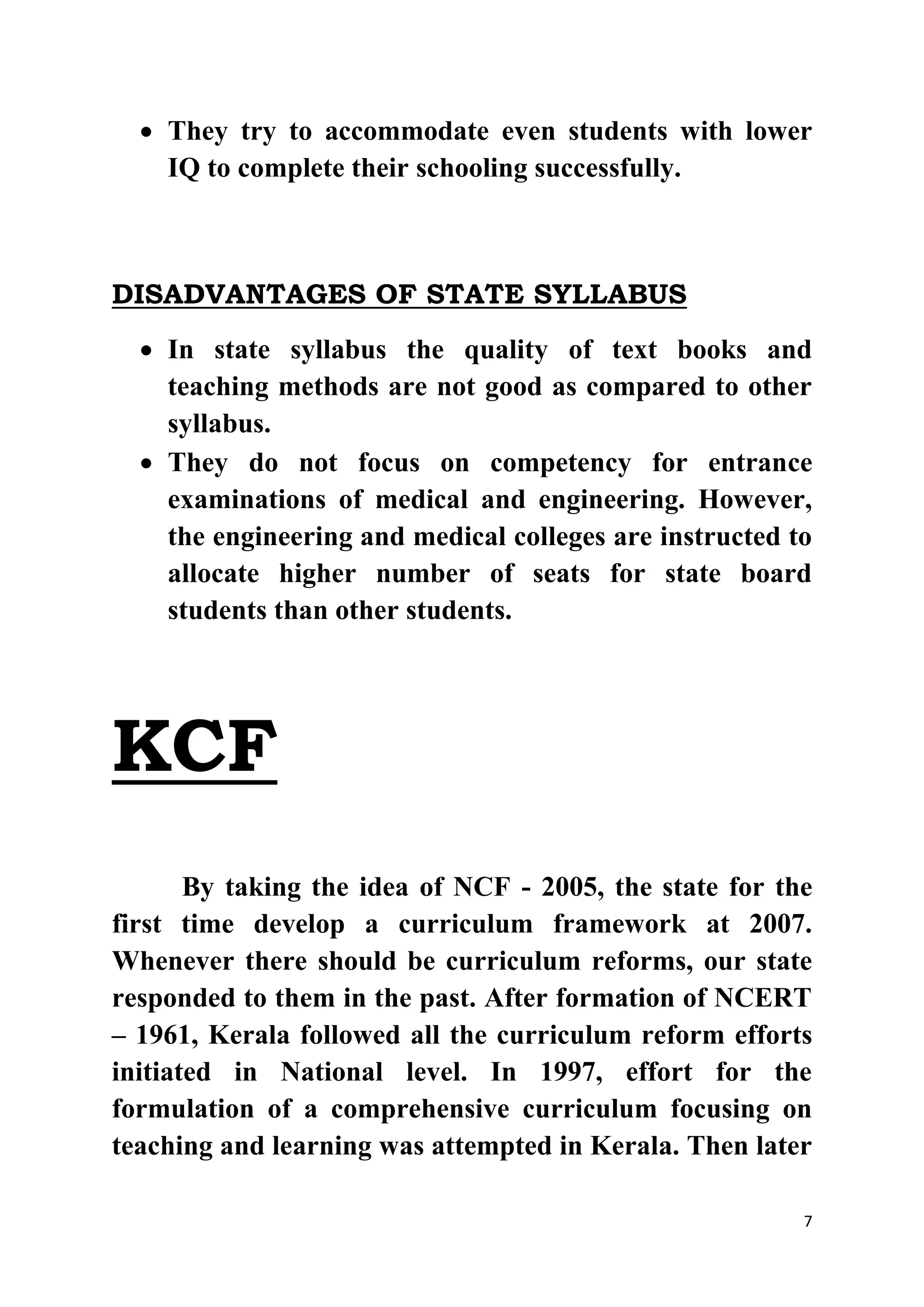  They try to accommodate even students with lower 
7 
IQ to complete their schooling successfully. 
DISADVANTAGES OF STATE SYLLABUS 
 In state syllabus the quality of text books and 
teaching methods are not good as compared to other 
syllabus. 
 They do not focus on competency for entrance 
examinations of medical and engineering. However, 
the engineering and medical colleges are instructed to 
allocate higher number of seats for state board 
students than other students. 
KCF 
By taking the idea of NCF - 2005, the state for the 
first time develop a curriculum framework at 2007. 
Whenever there should be curriculum reforms, our state 
responded to them in the past. After formation of NCERT 
– 1961, Kerala followed all the curriculum reform efforts 
initiated in National level. In 1997, effort for the 
formulation of a comprehensive curriculum focusing on 
teaching and learning was attempted in Kerala. Then later 
 
