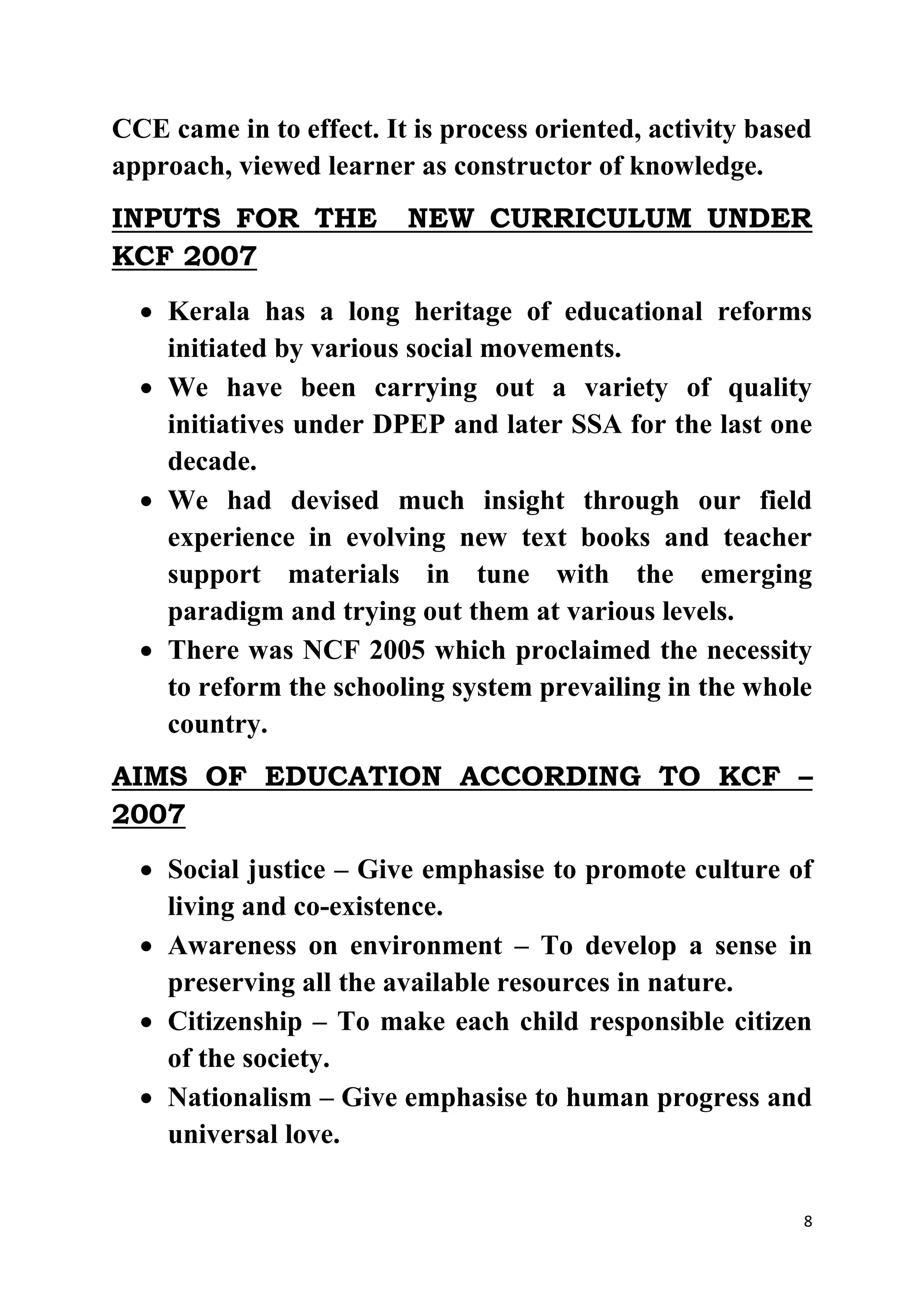 CCE came in to effect. It is process oriented, activity based 
approach, viewed learner as constructor of knowledge. 
INPUTS FOR THE NEW CURRICULUM UNDER 
KCF 2007 
 Kerala has a long heritage of educational reforms 
8 
initiated by various social movements. 
 We have been carrying out a variety of quality 
initiatives under DPEP and later SSA for the last one 
decade. 
 We had devised much insight through our field 
experience in evolving new text books and teacher 
support materials in tune with the emerging 
paradigm and trying out them at various levels. 
 There was NCF 2005 which proclaimed the necessity 
to reform the schooling system prevailing in the whole 
country. 
AIMS OF EDUCATION ACCORDING TO KCF – 
2007 
 Social justice – Give emphasise to promote culture of 
living and co-existence. 
 Awareness on environment – To develop a sense in 
preserving all the available resources in nature. 
 Citizenship – To make each child responsible citizen 
of the society. 
 Nationalism – Give emphasise to human progress and 
universal love. 
 