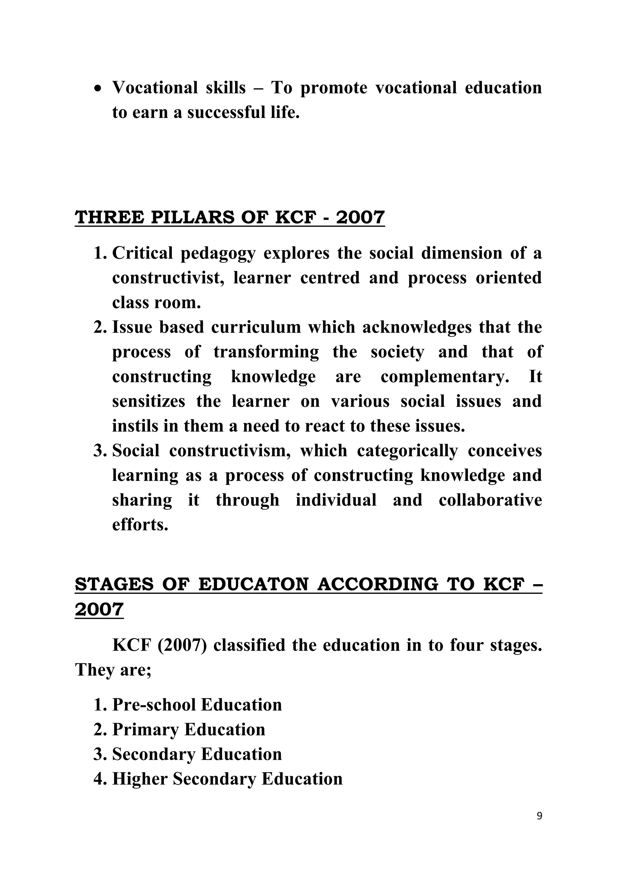  Vocational skills – To promote vocational education 
9 
to earn a successful life. 
THREE PILLARS OF KCF - 2007 
1. Critical pedagogy explores the social dimension of a 
constructivist, learner centred and process oriented 
class room. 
2. Issue based curriculum which acknowledges that the 
process of transforming the society and that of 
constructing knowledge are complementary. It 
sensitizes the learner on various social issues and 
instils in them a need to react to these issues. 
3. Social constructivism, which categorically conceives 
learning as a process of constructing knowledge and 
sharing it through individual and collaborative 
efforts. 
STAGES OF EDUCATON ACCORDING TO KCF – 
2007 
KCF (2007) classified the education in to four stages. 
They are; 
1. Pre-school Education 
2. Primary Education 
3. Secondary Education 
4. Higher Secondary Education 
 