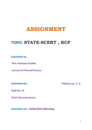 1 
ASSIGNMENT 
TOPIC: STATE-SCERT , KCF 
Submitted to , 
Mrs. Sushama Prabha 
Lecture in Natural Science 
Submitted by , Nihitha raj . V . S. 
Roll No: 14 
B.Ed. Natural science 
Submitted on : 16/06/2014 (Monday) 
 