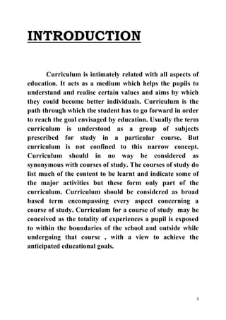 3 
INTRODUCTION 
Curriculum is intimately related with all aspects of 
education. It acts as a medium which helps the pupils to 
understand and realise certain values and aims by which 
they could become better individuals. Curriculum is the 
path through which the student has to go forward in order 
to reach the goal envisaged by education. Usually the term 
curriculum is understood as a group of subjects 
prescribed for study in a particular course. But 
curriculum is not confined to this narrow concept. 
Curriculum should in no way be considered as 
synonymous with courses of study. The courses of study do 
list much of the content to be learnt and indicate some of 
the major activities but these form only part of the 
curriculum. Curriculum should be considered as broad 
based term encompassing every aspect concerning a 
course of study. Curriculum for a course of study may be 
conceived as the totality of experiences a pupil is exposed 
to within the boundaries of the school and outside while 
undergoing that course , with a view to achieve the 
anticipated educational goals. 
 