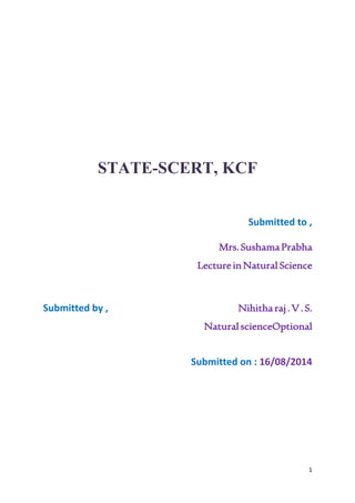 1 
STATE-SCERT, KCF 
Submitted to , 
Mrs. Sushama Prabha 
Lecture in Natural Science 
Submitted by , Nihitha raj . V . S. 
Natural scienceOptional 
Submitted on : 16/08/2014 
 