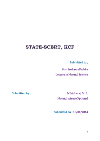 1 
STATE-SCERT, KCF 
Submitted to , 
Mrs. Sushama Prabha 
Lecture in Natural Science 
Submitted by , Nihitha raj . V . S. 
Natural scienceOptional 
Submitted on : 16/08/2014 
 