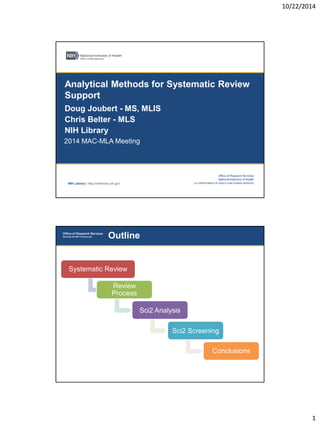 10/22/2014 
1 
NIH Library | http://nihlibrary.nih.gov 
Analytical Methods for Systematic Review 
Support 
Doug Joubert - MS, MLIS 
Chris Belter - MLS 
NIH Library 
2014 MAC-MLA Meeting 
Outline 
Systematic Review 
Review 
Process 
Sci2 Analysis 
Sci2 Screening 
Conclusions 
 