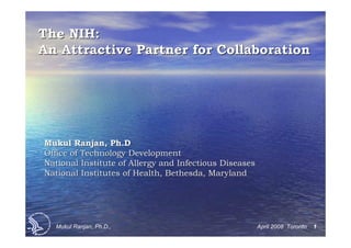 The NIH:
An Attractive Partner for Collaboration




Mukul Ranjan, Ph.D
Office of Technology Development
National Institute of Allergy and Infectious Diseases
National Institutes of Health, Bethesda, Maryland




  Mukul Ranjan, Ph.D.,                                  April 2008 Toronto   1
 