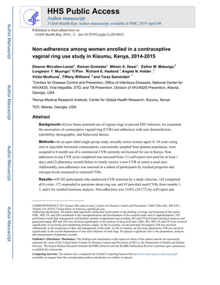 Non-adherence among women enrolled in a contraceptive
vaginal ring use study in Kisumu, Kenya, 2014-2015
Eleanor McLellan-Lemal1, Roman Gvetadze1, Mitesh A. Desai1, Esther Makanga,M.
Yi PMuungo,T.Lungwani an 1, Richard E. Haaland1 , Angela N. Holder1 ,
2
1,3
Victor and TarazWilliamsTiffany,Mudhune Samandari
1
1Centers for Disease Control and Prevention, Office of Infectious Diseases, National Center for
HIV/AIDS, Viral Hepatitis, STD, and TB Prevention, Division of HIV/AIDS Prevention, Atlanta,
Georgia, USA
2Kenya Medical Research Institute, Center for Global Health Research, Kisumu, Kenya
3ICF, Atlanta, Georgia, USA
Abstract
Background—Given future potential use of vaginal rings to prevent HIV infection, we examined
the association of contraceptive vaginal ring (CVR) non-adherence with user dissatisfaction,
tolerability, demographic, and behavioral factors.
Methods—In an open-label single-group study, sexually active women aged 18–34 years using
oral or injectable hormonal contraception, conveniently sampled from general population, were
assigned to 6-month use of a commercial CVR currently not licensed for use in Kenya. Non-
adherence in any CVR cycle completed was assessed from: (1) self-report (not used for at least 1
day), and (2) pharmacy record (failure to timely receive a new CVR or return a used one).
Additionally, non-adherence was assessed in a subset of participants by residual progestin and
estrogen levels measured in returned CVRs.
Results—Of 202 participants who underwent CVR insertion by a study clinician, 142 completed
all 6 visits, 172 responded to questions about ring use, and 43 provided used CVRs from months 1,
3, and 6 for residual hormone analysis. Non-adherence was 14.0% (24/172) by self-report and
CORRESPONDENCE TO: Eleanor McLellan-Lemal | Centers for Disease Control and Prevention | 1600 Clifton Rd., MS-E45 |
Atlanta, GA 30329 | United States of America, egm4@cdc.gov.
Authorship declaration: All authors had significant intellectual involvement in the drafting, revising, and finalizing of this article.
EML, MD, TS, and EM contributed to the conceptualization and development of the research study and its implementation. TW
performed overall data management and handled variable computations and recoding. RG and YP performed statistical analyses and
generated output. RH and AH were involved significantly in the analysis of drug level data. EML, RG, MD, TS and YP were involved
significantly in reviewing and interpreting analysis output. As the in-country, on-site principal investigator, EM was involved
substantially in the acquisition of data and management of the study. As the in-country, on-site study pharmacist, VM was involved
significantly in the overall dispensation of new and collection of used rings. He played a significant role in the preparation, analysis,
and interpretation of pharmacy records.
Publisher's Disclaimer: Disclaimer: The findings and conclusions in this report are those of the authors and do not necessarily
represent the views of the United States Centers for Disease Control and Prevention (CDC) or the Department of Health and Human
Services. The Kenya Medical Research Institute (KEMRI) Director and the KEMRI Publication Review Committee gave permission
to publish this manuscript.
Competing interests: The authors have completed the Unified Competing Interest form at www.icmje.org/coi_disclosure.pdf
(available on request from the corresponding author) and declare no conflict of interest.
HHS Public Access
Author manuscript
J Glob Health Rep. Author manuscript; available in PMC 2019 April 09.
Published in final edited form as:
J Glob Health Rep. 2018 ; 2: . doi:10.29392/joghr.2.e2018032.
AuthorManuscriptAuthorManuscriptAuthorManuscriptAuthorManuscript
2
1
1
 