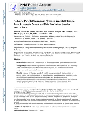 Reducing Parental Trauma and Stress in Neonatal Intensive
Care: Systematic Review and Meta-Analysis of Hospital
Interventions
Animesh Sabnis, MD, MSHSa, Sofia Fojo, BAb, Sameera S. Nayak, MAc, Elizabeth Lopez,
BAa, Derjung M. Tarn, MD, PhDd, Lonnie Zeltzer, MDe
aDepartment of Pediatrics, Division of Neonatology & Developmental Biology, University of
California—Los Angeles (UCLA), Los Angeles, California,
bKeck School of Medicine of University of Southern California.
cNortheastern University, Institute on Urban Health Research.
dDepartment of Family Medicine, University of California—Los Angeles (UCLA), Los Angeles,
California,
eDepartments of Pediatrics, Anesthesiology, Psychiatry and Biobehavioral Sciences, University of
California—Los Angeles (UCLA), Los Angeles, California,
Abstract
Objective—To classify NICU interventions for parental distress and quantify their effectiveness.
Study Design—We systematically reviewed controlled studies published before 2017 measuring
NICU parental distress, defined broad intervention categories, and used random-effects meta-
analysis to quantify treatment effectiveness.
Results—Among 1643 unique records, 58 eligible trials predominantly studied mothers of
preterm infants. Interventions tested in 22 randomized trials decreased parental distress (p<0.001)
and demonstrated improvement beyond 6 months (p<0.005). In subgroup analyses,
complementary/alternative medicine and family-centered instruction interventions each decreased
distress symptoms (p<0.01), with fathers and mothers improving to similar extents. Most
Address correspondence to: Animesh Sabnis, David Geffen School of Medicine UCLA, 10833 Le Conte Avenue, Room B2-375,
Los Angeles, CA 90095, [ asabnis@mednet.ucla.edu], Tel – (310) 825-9436, Fax – (310) 267-0154.
AUTHOR CONTRIBUTORSHIP
Dr. Sabnis conceptualized, designed, and supervised the study, led the data collection and qualitative synthesis, carried out the
quantitative synthesis and final analyses, drafted and revised the final manuscript, and approved the final manuscript as submitted.
Ms. Fojo collected data, carried out initial analyses, revised the final manuscript, and approved the final manuscript as submitted.
Ms. Nayak collected data, carried out initial analyses, revised the final manuscript, and approved the final manuscript as submitted.
Ms. Lopez collected data, carried out initial analyses, revised the final manuscript, and approved the final manuscript as submitted.
Dr. Tarn conceptualized the study, oversaw the quantitative analysis, revised the final manuscript, and approved the final manuscript as
submitted.
Dr. Zeltzer conceptualized the study, oversaw the qualitative analysis, revised the final manuscript, and approved the final manuscript
as submitted.
CONFLICT OF INTEREST: The authors have no conflicts of interest and no financial relationships relevant to this article to
disclose.
Supplementary information is available at JPER’s website.
HHS Public Access
Author manuscript
J Perinatol. Author manuscript; available in PMC 2020 March 12.
Published in final edited form as:
J Perinatol. 2019 March ; 39(3): 375–386. doi:10.1038/s41372-018-0310-9.
Author
Manuscript
Author
Manuscript
Author
Manuscript
Author
Manuscript
 