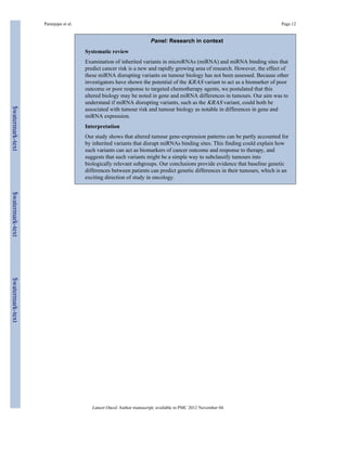 Paranjape et al. Page 12 
Panel: Research in context 
Systematic review 
Examination of inherited variants in microRNAs (miRNA) and miRNA binding sites that 
predict cancer risk is a new and rapidly growing area of research. However, the effect of 
these miRNA disrupting variants on tumour biology has not been assessed. Because other 
investigators have shown the potential of the KRAS variant to act as a biomarker of poor 
outcome or poor response to targeted chemotherapy agents, we postulated that this 
altered biology may be noted in gene and miRNA differences in tumours. Our aim was to 
understand if miRNA disrupting variants, such as the KRAS variant, could both be 
associated with tumour risk and tumour biology as notable in differences in gene and 
miRNA expression. 
Interpretation 
Our study shows that altered tumour gene-expression patterns can be partly accounted for 
by inherited variants that disrupt miRNAs binding sites. This finding could explain how 
such variants can act as biomarkers of cancer outcome and response to therapy, and 
suggests that such variants might be a simple way to subclassify tumours into 
biologically relevant subgroups. Our conclusions provide evidence that baseline genetic 
differences between patients can predict genetic differences in their tumours, which is an 
exciting direction of study in oncology. 
Lancet Oncol. Author manuscript; available in PMC 2012 November 04. 
$watermark-text $watermark-text $watermark-text 
 
