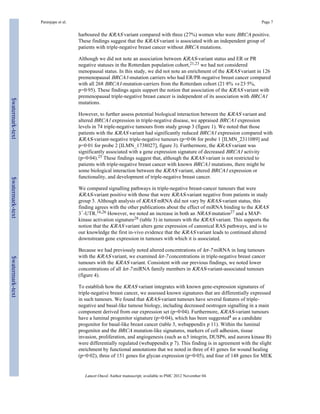 Paranjape et al. Page 7 
harboured the KRAS variant compared with three (27%) women who were BRCA positive. 
These findings suggest that the KRAS variant is associated with an independent group of 
patients with triple-negative breast cancer without BRCA mutations. 
Although we did not note an association between KRAS-variant status and ER or PR 
negative statuses in the Rotterdam population cohort,21,23 we had not considered 
menopausal status. In this study, we did not note an enrichment of the KRAS variant in 126 
premenopausal BRCA1-mutation carriers who had ER/PR-negative breast cancer compared 
with all 268 BRCA1-mutation-carriers from the Rotterdam cohort (21·8% vs 23·5%, 
p=0·95). These findings again support the notion that association of the KRAS variant with 
premenopausal triple-negative breast cancer is independent of its association with BRCA1 
mutations. 
However, to further assess potential biological interaction between the KRAS variant and 
altered BRCA1 expression in triple-negative disease, we appraised BRCA1 expression 
levels in 74 triple-negative tumours from study group 3 (figure 1). We noted that those 
patients with the KRAS variant had significantly reduced BRCA1 expression compared with 
KRAS-variant-negative triple-negative tumours (p=0·06 for probe 1 [ILMN_2311089] and 
p=0·01 for probe 2 [ILMN_1738027], figure 3). Furthermore, the KRAS variant was 
significantly associated with a gene expression signature of decreased BRCA1 activity 
(p=0·04).25 These findings suggest that, although the KRAS variant is not restricted to 
patients with triple-negative breast cancer with known BRCA1 mutations, there might be 
some biological interaction between the KRAS variant, altered BRCA1 expression or 
functionality, and development of triple-negative breast cancer. 
We compared signalling pathways in triple-negative breast-cancer tumours that were 
KRAS-variant positive with those that were KRAS-variant negative from patients in study 
group 3. Although analysis of KRAS mRNA did not vary by KRAS-variant status, this 
finding agrees with the other publications about the effect of miRNA binding to the KRAS 
3′-UTR.16,26 However, we noted an increase in both an NRAS mutation27 and a MAP-kinase 
activation signature28 (table 3) in tumours with the KRAS variant. This supports the 
notion that the KRAS variant alters gene expression of canonical RAS pathways, and is to 
our knowledge the first in-vivo evidence that the KRAS variant leads to continued altered 
downstream gene expression in tumours with which it is associated. 
Because we had previously noted altered concentrations of let-7 miRNA in lung tumours 
with the KRAS variant, we examined let-7 concentrations in triple-negative breast cancer 
tumours with the KRAS variant. Consistent with our previous findings, we noted lower 
concentrations of all let-7 miRNA family members in KRAS-variant-associated tumours 
(figure 4). 
To establish how the KRAS variant integrates with known gene-expression signatures of 
triple-negative breast cancer, we assessed known signatures that are differentially expressed 
in such tumours. We found that KRAS-variant tumours have several features of triple-negative 
and basal-like tumour biology, including decreased oestrogen signalling in a main 
component derived from our expression set (p=0·04). Furthermore, KRAS-variant tumours 
have a luminal progenitor signature (p=0·04), which has been suggested4 as a candidate 
progenitor for basal-like breast cancer (table 3, webappendix p 11). Within the luminal 
progenitor and the BRCA mutation-like signatures, markers of cell adhesion, tissue 
invasion, proliferation, and angiogenesis (such as α5 integrin, DUSP6, and aurora kinase B) 
were differentially regulated (webappendix p 7). This finding is in agreement with the slight 
enrichment by functional annotations that we noted in three of 41 genes for wound healing 
(p=0·02), three of 151 genes for glycan expression (p=0·05), and four of 148 genes for MEK 
Lancet Oncol. Author manuscript; available in PMC 2012 November 04. 
$watermark-text $watermark-text $watermark-text 
 