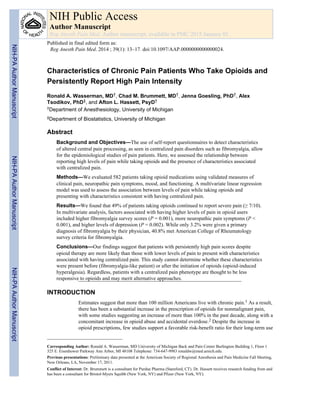 Characteristics of Chronic Pain Patients Who Take Opioids and
Persistently Report High Pain Intensity
Ronald A. Wasserman, MD†, Chad M. Brummett, MD†, Jenna Goesling, PhD†, Alex
Tsodikov, PhD‡, and Afton L. Hassett, PsyD†
†Department of Anesthesiology, University of Michigan
‡Department of Biostatistics, University of Michigan
Abstract
Background and Objectives—The use of self-report questionnaires to detect characteristics
of altered central pain processing, as seen in centralized pain disorders such as fibromyalgia, allow
for the epidemiological studies of pain patients. Here, we assessed the relationship between
reporting high levels of pain while taking opioids and the presence of characteristics associated
with centralized pain.
Methods—We evaluated 582 patients taking opioid medications using validated measures of
clinical pain, neuropathic pain symptoms, mood, and functioning. A multivariate linear regression
model was used to assess the association between levels of pain while taking opioids and
presenting with characteristics consistent with having centralized pain.
Results—We found that 49% of patients taking opioids continued to report severe pain (≥ 7/10).
In multivariate analysis, factors associated with having higher levels of pain in opioid users
included higher fibromyalgia survey scores (P = 0.001), more neuropathic pain symptoms (P <
0.001), and higher levels of depression (P = 0.002). While only 3.2% were given a primary
diagnosis of fibromyalgia by their physician, 40.8% met American College of Rheumatology
survey criteria for fibromyalgia.
Conclusions—Our findings suggest that patients with persistently high pain scores despite
opioid therapy are more likely than those with lower levels of pain to present with characteristics
associated with having centralized pain. This study cannot determine whether these characteristics
were present before (fibromyalgia-like patient) or after the initiation of opioids (opioid-induced
hyperalgesia). Regardless, patients with a centralized pain phenotype are thought to be less
responsive to opioids and may merit alternative approaches.
INTRODUCTION
Estimates suggest that more than 100 million Americans live with chronic pain.1 As a result,
there has been a substantial increase in the prescription of opioids for nonmalignant pain,
with some studies suggesting an increase of more than 100% in the past decade, along with a
concomitant increase in opioid abuse and accidental overdose.2 Despite the increase in
opioid prescriptions, few studies support a favorable risk-benefit ratio for their long-term use
Corresponding Author: Ronald A. Wasserman, MD University of Michigan Back and Pain Center Burlington Building 1, Floor 1
325 E. Eisenhower Parkway Ann Arbor, MI 48108 Telephone: 734-647-9983 ronaldw@med.umich.edu.
Previous presentations: Preliminary data presented at the American Society of Regional Anesthesia and Pain Medicine Fall Meeting,
New Orleans, LA, November 17, 2011.
Conflict of Interest: Dr. Brummett is a consultant for Purdue Pharma (Stamford, CT). Dr. Hassett receives research funding from and
has been a consultant for Bristol-Myers Squibb (New York, NY) and Pfizer (New York, NY).
NIH Public Access
Author Manuscript
Reg Anesth Pain Med. Author manuscript; available in PMC 2015 January 01.
Published in final edited form as:
Reg Anesth Pain Med. 2014 ; 39(1): 13–17. doi:10.1097/AAP.0000000000000024.
NIH-PAAuthorManuscriptNIH-PAAuthorManuscriptNIH-PAAuthorManuscript
 