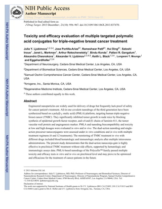 Toxicity and efficacy evaluation of multiple targeted polymalic
acid conjugates for triple-negative breast cancer treatment
Julia Y. Ljubimova1,2,3,4, Jose Portilla-Arias#1, Rameshwar Patil#1, Hui Ding#1, Satoshi
Inoue1, Janet L. Markman1, Arthur Rekechenetskiy1, Bindu Konda1, Pallavi R. Gangalum1,
Alexandra Chesnokova 1, Alexander V. Ljubimov2,3,4,5, Keith L. Black1,3,4 ,
and EggehardHoller1,3,4
1Department of Neurosurgery, Cedars-Sinai Medical Center, Los Angeles, CA, USA
2Department of Biomedical Sciences, Cedars-Sinai Medical Center, Los Angeles, CA, USA
3Samuel Oschin Comprehensive Cancer Center, Cedars-Sinai Medical Center, Los Angeles, CA,
USA
4Arrogene, Inc., Santa Monica, CA, USA
5Regenerative Medicine Institute, Cedars-Sinai Medical Center, Los Angeles, CA, USA
# These authors contributed equally to this work.
Abstract
Engineered nanoparticles are widely used for delivery of drugs but frequently lack proof of safety
for cancer patient's treatment. All-in-one covalent nanodrugs of the third generation have been
synthesized based on a poly(β-L-malic acid) (PMLA) platform, targeting human triple-negative
breast cancer (TNBC). They significantly inhibited tumor growth in nude mice by blocking
synthesis of epidermal growth factor receptor, and α4 and β1 chains of laminin-411, the tumor
vascular wall protein and angiogenesis marker. PMLA and nanodrug biocompatibility and toxicity
at low and high dosages were evaluated in vitro and in vivo. The dual-action nanodrug and single-
action precursor nanoconjugates were assessed under in vitro conditions and in vivo with multiple
treatment regimens (6 and 12 treatments). The monitoring of TNBC treatment in vivo with
different drugs included blood hematologic and immunologic analysis after multiple intravenous
administrations. The present study demonstrates that the dual-action nanoconju-gate is highly
effective in preclinical TNBC treatment without side effects, supported by hematologic and
immunologic assays data. PMLA-based nanodrugs of the Polycefin™ family passed multiple
toxicity and efficacy tests in vitro and in vivo on preclinical level and may prove to be optimized
and efficacious for the treatment of cancer patients in the future.
© 2013 Informa UK Ltd.
Address for correspondence: Julia Y. Ljubimova, MD, PhD, Professor of Neurosurgery and Biomedical Sciences, Director of
Nanomedicine Research Center, Department of Neurosurgery, Director of Nanomedicine Program, Samuel Oschin Comprehensive
Cancer Center, Cedars-Sinai Medical Center, 8700 Beverly Blvd, AHSPA8307, Los Angeles, CA 90048, USA. Tel:
+1-310-423-0834. ljubimovaj@cshs.org.
Declaration of interest
The work was supported by National Institutes of Health grants to Dr J.Y. Ljubimova (R01 CA123495, U01 CA151815 and R01
CA136841) and a grant to Drs E. Holler and J.Y. Ljubimova from Arrogene, Inc., Tarzana, CA, USA.
NIH Public Access
Author Manuscript
J Drug Target. Author manuscript; available in PMC 2014 June 03.
Published in final edited form as:
J Drug Target. 2013 December ; 21(10): 956–967. doi:10.3109/1061186X.2013.837470.
NIH-PAAuthorManuscriptNIH-PAAuthorManuscriptNIH-PAAuthorManuscript
Lungwani MuungoT.
1
 