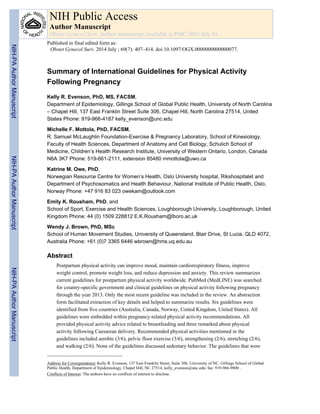 Summary of International Guidelines for Physical Activity
Following Pregnancy
Kelly R. Evenson, PhD, MS, FACSM,
Department of Epidemiology, Gillings School of Global Public Health, University of North Carolina
– Chapel Hill, 137 East Franklin Street Suite 306, Chapel Hill, North Carolina 27514, United
States Phone: 919-966-4187 kelly_evenson@unc.edu
Michelle F. Mottola, PhD, FACSM,
R. Samuel McLaughlin Foundation-Exercise & Pregnancy Laboratory, School of Kinesiology,
Faculty of Health Sciences, Department of Anatomy and Cell Biology, Schulich School of
Medicine, Children’s Health Research Institute, University of Western Ontario, London, Canada
N6A 3K7 Phone: 519-661-2111, extension 85480 mmottola@uwo.ca
Katrine M. Owe, PhD,
Norwegian Resource Centre for Women’s Health, Oslo University hospital, Rikshospitalet and
Department of Psychosomatics and Health Behaviour, National Institute of Public Health, Oslo,
Norway Phone: +47 916 83 023 owekam@outlook.com
Emily K. Rousham, PhD, and
School of Sport, Exercise and Health Sciences, Loughborough University, Loughborough, United
Kingdom Phone: 44 (0) 1509 228812 E.K.Rousham@lboro.ac.uk
Wendy J. Brown, PhD, MSc
School of Human Movement Studies, University of Queensland, Blair Drive, St Lucia, QLD 4072,
Australia Phone: +61 (0)7 3365 6446 wbrown@hms.uq.edu.au
Abstract
Postpartum physical activity can improve mood, maintain cardiorespiratory fitness, improve
weight control, promote weight loss, and reduce depression and anxiety. This review summarizes
current guidelines for postpartum physical activity worldwide. PubMed (MedLINE) was searched
for country-specific government and clinical guidelines on physical activity following pregnancy
through the year 2013. Only the most recent guideline was included in the review. An abstraction
form facilitated extraction of key details and helped to summarize results. Six guidelines were
identified from five countries (Australia, Canada, Norway, United Kingdom, United States). All
guidelines were embedded within pregnancy-related physical activity recommendations. All
provided physical activity advice related to breastfeeding and three remarked about physical
activity following Caesarean delivery. Recommended physical activities mentioned in the
guidelines included aerobic (3/6), pelvic floor exercise (3/6), strengthening (2/6), stretching (2/6),
and walking (2/6). None of the guidelines discussed sedentary behavior. The guidelines that were
Address for Correspondence: Kelly R. Evenson, 137 East Franklin Street, Suite 306, University of NC, Gillings School of Global
Public Health, Department of Epidemiology, Chapel Hill, NC 27514, kelly_evenson@unc.edu; fax: 919-966-9800 .
Conflicts of Interest: The authors have no conflicts of interest to disclose.
NIH Public Access
Author Manuscript
Obstet Gynecol Surv. Author manuscript; available in PMC 2015 July 01.
Published in final edited form as:
Obstet Gynecol Surv. 2014 July ; 69(7): 407–414. doi:10.1097/OGX.0000000000000077.
NIH-PAAuthorManuscriptNIH-PAAuthorManuscriptNIH-PAAuthorManuscript
 