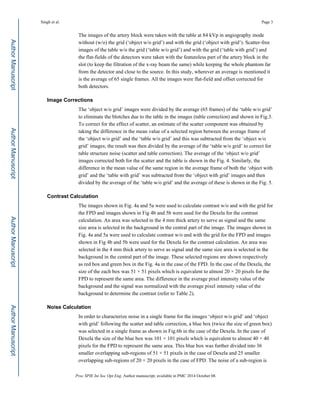 The images of the artery block were taken with the table at 84 kVp in angiography mode
without (w/o) the grid (‘object w/o grid’) and with the grid (‘object with grid’). Scatter-free
images of the table w/o the grid (‘table w/o grid’) and with the grid (‘table with grid’) and
the flat-fields of the detectors were taken with the featureless part of the artery block in the
slot (to keep the filtration of the x-ray beam the same) while keeping the whole phantom far
from the detector and close to the source. In this study, wherever an average is mentioned it
is the average of 65 single frames. All the images were flat-field and offset corrected for
both detectors.
Image Corrections
The ‘object w/o grid’ images were divided by the average (65 frames) of the ‘table w/o grid’
to eliminate the blotches due to the table in the images (table correction) and shown in Fig.3.
To correct for the effect of scatter, an estimate of the scatter component was obtained by
taking the difference in the mean value of a selected region between the average frame of
the ‘object w/o grid’ and the ‘table w/o grid’ and this was subtracted from the ‘object w/o
grid’ images; the result was then divided by the average of the ‘table w/o grid’ to correct for
table structure noise (scatter and table correction). The average of the ‘object w/o grid’
images corrected both for the scatter and the table is shown in the Fig. 4. Similarly, the
difference in the mean value of the same region in the average frame of both the ‘object with
grid’ and the ‘table with grid’ was subtracted from the ‘object with grid’ images and then
divided by the average of the ‘table w/o grid’ and the average of these is shown in the Fig. 5.
Contrast Calculation
The images shown in Fig. 4a and 5a were used to calculate contrast w/o and with the grid for
the FPD and images shown in Fig 4b and 5b were used for the Dexela for the contrast
calculation. An area was selected in the 4 mm thick artery to serve as signal and the same
size area is selected in the background in the central part of the image. The images shown in
Fig. 4a and 5a were used to calculate contrast w/o and with the grid for the FPD and images
shown in Fig 4b and 5b were used for the Dexela for the contrast calculation. An area was
selected in the 4 mm thick artery to serve as signal and the same size area is selected in the
background in the central part of the image. These selected regions are shown respectively
as red box and green box in the Fig. 4a in the case of the FPD. In the case of the Dexela, the
size of the each box was 51 × 51 pixels which is equivalent to almost 20 × 20 pixels for the
FPD to represent the same area. The difference in the average pixel intensity value of the
background and the signal was normalized with the average pixel intensity value of the
background to determine the contrast (refer to Table 2).
Noise Calculation
In order to characterize noise in a single frame for the images ‘object w/o grid’ and ‘object
with grid’ following the scatter and table correction, a blue box (twice the size of green box)
was selected in a single frame as shown in Fig.6b in the case of the Dexela. In the case of
Dexela the size of the blue box was 101 × 101 pixels which is equivalent to almost 40 × 40
pixels for the FPD to represent the same area. This blue box was further divided into 36
smaller overlapping sub-regions of 51 × 51 pixels in the case of Dexela and 25 smaller
overlapping sub-regions of 20 × 20 pixels in the case of FPD. The noise of a sub-region is
Singh et al. Page 3
Proc SPIE Int Soc Opt Eng. Author manuscript; available in PMC 2014 October 08.
Author
Manuscript
Author
Manuscript
Author
Manuscript
Author
Manuscript
 
