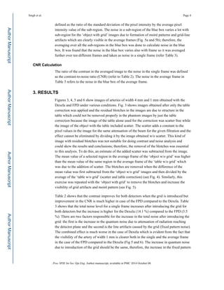 defined as the ratio of the standard deviation of the pixel intensity by the average pixel
intensity value of the sub-region. The noise in a sub-region of the blue box varies a lot with
sub-region for the ‘object with grid’ images due to formation of moiré patterns and grid-line
artifacts which are clearly visible in the average frames (Fig. 5a and 5b); therefore, the
averaging over all the sub-regions in the blue box was done to calculate noise in the blue
box. It was found that the noise in the blue box varies also with frame so it was averaged
further over ten different frames and taken as noise in a single frame (refer Table 3).
CNR Calculation
The ratio of the contrast in the averaged image to the noise in the single frame was defined
as the contrast-to-noise ratio (CNR) (refer to Table 2). The noise in the average frame in
Table 3 refers to the noise in the blue box of the average frame.
3. RESULTS
Figures 3, 4, 5 and 6 show images of arteries of width 4 mm and 1 mm obtained with the
Dexela and FPD under various conditions. Fig. 3 shows images obtained after only the table
correction was applied and the residual blotches in the images are due to structure in the
table which could not be removed properly in the phantom images by just the table
correction because the image of the table alone used for the correction was scatter free while
the image of the object with the table included scatter. The scatter adds a constant to the
pixel values in the image for the same attenuation of the beam for the given filtration and the
effect cannot be eliminated by dividing it by the image obtained w/o scatter. This kind of
image with residual blotches was not suitable for doing contrast and noise analysis and
could skew the results and conclusions; therefore, the removal of the blotches was essential
to this analysis. To do this, an estimate of the added scatter was subtracted from the image.
The mean value of a selected region in the average frame of the ‘object w/o grid’ was higher
than the mean value of the same region in the average frame of the ‘table w/o grid’ which
was due to the addition of scatter. The blotches are removed when the difference of the
mean value was first subtracted from the ‘object w/o grid’ images and then divided by the
average of the ‘table w/o grid’ (scatter and table correction) (see Fig. 4). Similarly, this
exercise was repeated with the ‘object with grid’ to remove the blotches and increase the
visibility of grid artifacts and moiré pattern (see Fig. 5).
Table 2 shows that the contrast improves for both detectors when the grid is introduced but
improvement in the CNR is much higher in case of the FPD compared to the Dexela. Table
3 shows that the total noise level for a single frame increases after introducing the grid for
both detectors but the increase is higher for the Dexela (14.1 %) compared to the FPD (3.5
%). There are two factors responsible for the increase in the total noise after introducing the
grid: the first is the increase in the quantum noise due to attenuation of radiation reaching
the detector plane and the second is the line artifacts caused by the grid (fixed pattern noise).
The combined effect is much worse in the case of Dexela which is evident from the fact that
the visibility of the artery of width 1 mm is clearer both in the single and the average frame
in the case of the FPD compared to the Dexela (Fig 5 and 6). The increase in quantum noise
due to introduction of the grid should be the same, therefore, the increase in the fixed pattern
Singh et al. Page 4
Proc SPIE Int Soc Opt Eng. Author manuscript; available in PMC 2014 October 08.
Author
Manuscript
Author
Manuscript
Author
Manuscript
Author
Manuscript
 