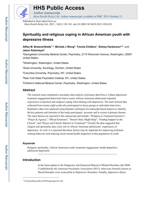 Spirituality and religious coping in African American youth with
depressive illness
Alfiee M. Breland-Noble*,a, Michele J Wongb, Trenita Childersc, Sidney Hankersond,e, and
Jason Sotomayorf
aGeorgetown University Medical Center, Psychiatry, 2115 Wisconsin Avenue, Washington, 20007
United States
bWashington, Washington, United States
cDuke University, Sociology, Durham, United States
dColumbia University, Psychiatry, NY, United States
eNew York State Psychiatric Institute, NY, United States
fChildren's National Medical Center, Psychiatry, Washington, United States
Abstract
The research team completed a secondary data analysis of primary data from a 2 phase depression
treatment engagement behavioral trial to assess African American adolescents reported
experiences of spiritual and religious coping when dealing with depression. The team utilized data
collected from twenty-eight youth who participated in focus groups or individual interviews.
Qualitative data were analyzed using thematic techniques for transcript-based analysis to identify
the key patterns and elements of the study participants’ accounts and to extract 6 primary themes.
The main themes are reported in this manuscript and include; “Religion as Treatment Incentive”,
“Prayer & Agency”, “Mixed Emotions”, “Doesn't Hurt, Might Help”, “Finding Support in the
Church”, and “Prayer and Church: Barriers to Treatment?” Overall, the data suggested that
religion and spirituality play a key role in African American adolescents’ experiences of
depression. As well, it is surmised that these factors may be important for improving treatment
seeking behaviors and reducing racial mental health disparities in this population of youth.
Keywords
Religion; spirituality; African American youth; treatment engagement; health disparities;
adolescent depression
Introduction
In the latest update to the Diagnostic and Statistical Manual of Mental Disorders (the DSM
V published by the American Psychiatric Association (2013), what were formerly known as
Mood Disorders were reclassified as Depressive Disorders. Notably, depressive illness
*
Corresponding author ab2892@georgetown.edu.
HHS Public Access
Author manuscript
Ment Health Relig Cult. Author manuscript; available in PMC 2015 October 21.
Published in final edited form as:
Ment Health Relig Cult. 2015 ; 18(5): 330–341. doi:10.1080/13674676.2015.1056120.
AuthorManuscriptAuthorManuscriptAuthorManuscriptAuthorManuscript
 