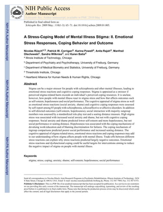 A Stress-Coping Model of Mental Illness Stigma: II. Emotional
Stress Responses, Coping Behavior and Outcome
Nicolas Rüscha,b, Patrick W. Corrigana, Karina Powella, Anita Rajaha, Manfred
Olschewskic, Sandra Wilknissd, and Karen Batiae
a Illinois Institute of Technology, Chicago
b Department of Psychiatry and Psychotherapy, University of Freiburg, Germany
c Department of Medical Biometry and Statistics, University of Freiburg, Germany
d Thresholds Institute, Chicago
e Heartland Alliance for Human Needs & Human Rights, Chicago
Abstract
Stigma can be a major stressor for people with schizophrenia and other mental illnesses, leading to
emotional stress reactions and cognitive coping responses. Stigma is appraised as a stressor if
perceived stigma-related harm exceeds an individual’s perceived coping resources. It is unclear,
however, how people with mental illness react to stigma stress and how that affects outcomes such
as self-esteem, hopelessness and social performance. The cognitive appraisal of stigma stress as well
as emotional stress reactions (social anxiety, shame) and cognitive coping responses were assessed
by self-report among 85 people with schizophrenia, schizoaffective or affective disorders. In addition
to self-directed outcomes (self-esteem, hopelessness), social interaction with majority outgroup
members was assessed by a standardized role-play test and a seating distance measure. High stigma
stress was associated with increased social anxiety and shame, but not with cognitive coping
responses. Social anxiety and shame predicted lower self-esteem and more hopelessness, but not
social performance or seating distance. Hopelessness was associated with the coping mechanisms of
devaluing work/education and of blaming discrimination for failures. The coping mechanism of
ingroup comparisons predicted poorer social performance and increased seating distance. The
cognitive appraisal of stigma-related stress, emotional stress reactions and coping responses may add
to our understanding of how stigma affects people with mental illness. Trade-offs between different
stress reactions can explain why stress reactions predicted largely negative outcomes. Emotional
stress reactions and dysfunctional coping could be useful targets for interventions aiming to reduce
the negative impact of stigma on people with mental illness.
Keywords
stigma; stress; coping; anxiety; shame; self-esteem; hopelessness; social performance
Send all correspondence to Nicolas Rüsch, Joint Research Programs in Psychiatric Rehabilitation, Illinois Institute of Technology, 3424
S State Street, Chicago IL 60616, USA. Email: E-mail: nicolas.ruesch@uniklinik-freiburg.de, Phone: 312 567 7969, Fax: 312 567 6753.
Publisher's Disclaimer: This is a PDF file of an unedited manuscript that has been accepted for publication. As a service to our customers
we are providing this early version of the manuscript. The manuscript will undergo copyediting, typesetting, and review of the resulting
proof before it is published in its final citable form. Please note that during the production process errors may be discovered which could
affect the content, and all legal disclaimers that apply to the journal pertain.
NIH Public Access
Author Manuscript
Schizophr Res. Author manuscript; available in PMC 2010 May 1.
Published in final edited form as:
Schizophr Res. 2009 May ; 110(1-3): 65–71. doi:10.1016/j.schres.2009.01.005.
NIH-PA
Author
Manuscript
NIH-PA
Author
Manuscript
NIH-PA
Author
Manuscript
 