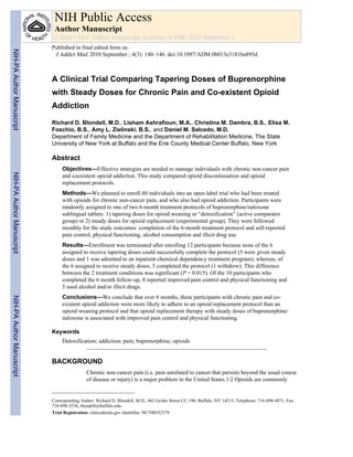 A Clinical Trial Comparing Tapering Doses of Buprenorphine
with Steady Doses for Chronic Pain and Co-existent Opioid
Addiction
Richard D. Blondell, M.D., Lisham Ashrafioun, M.A., Christina M. Dambra, B.S., Elisa M.
Foschio, B.S., Amy L. Zielinski, B.S., and Daniel M. Salcedo, M.D.
Department of Family Medicine and the Department of Rehabilitation Medicine, The State
University of New York at Buffalo and the Erie County Medical Center Buffalo, New York
Abstract
Objectives—Effective strategies are needed to manage individuals with chronic non-cancer pain
and coexistent opioid addiction. This study compared opioid discontinuation and opioid
replacement protocols.
Methods—We planned to enroll 60 individuals into an open-label trial who had been treated
with opioids for chronic non-cancer pain, and who also had opioid addiction. Participants were
randomly assigned to one of two 6-month treatment protocols of buprenorphine/naloxone
sublingual tablets: 1) tapering doses for opioid weaning or “detoxification” (active comparator
group) or 2) steady doses for opioid replacement (experimental group). They were followed
monthly for the study outcomes: completion of the 6-month treatment protocol and self-reported
pain control, physical functioning, alcohol consumption and illicit drug use.
Results—Enrollment was terminated after enrolling 12 participants because none of the 6
assigned to receive tapering doses could successfully complete the protocol (5 were given steady
doses and 1 was admitted to an inpatient chemical dependency treatment program); whereas, of
the 6 assigned to receive steady doses, 5 completed the protocol (1 withdrew). This difference
between the 2 treatment conditions was significant (P = 0.015). Of the 10 participants who
completed the 6 month follow-up, 8 reported improved pain control and physical functioning and
5 used alcohol and/or illicit drugs.
Conclusions—We conclude that over 6 months, these participants with chronic pain and co-
existent opioid addiction were more likely to adhere to an opioid replacement protocol than an
opioid weaning protocol and that opioid replacement therapy with steady doses of buprenorphine/
naloxone is associated with improved pain control and physical functioning.
Keywords
Detoxification; addiction; pain; buprenorphine; opioids
BACKGROUND
Chronic non-cancer pain (i.e. pain unrelated to cancer that persists beyond the usual course
of disease or injury) is a major problem in the United States.1,2 Opioids are commonly
Corresponding Author: Richard D. Blondell, M.D., 462 Grider Street CC-190, Buffalo, NY 14215, Telephone: 716-898-4971, Fax:
716-898-3536, blondell@buffalo.edu.
Trial Registration: clinicaltrials.gov Identifier, NCT00552578
NIH Public Access
Author Manuscript
J Addict Med. Author manuscript; available in PMC 2011 September 1.
Published in final edited form as:
J Addict Med. 2010 September ; 4(3): 140–146. doi:10.1097/ADM.0b013e3181ba895d.
NIH-PAAuthorManuscriptNIH-PAAuthorManuscriptNIH-PAAuthorManuscript
 