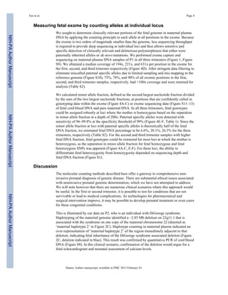 Fan et al. Page 4 
Measuring fetal exome by counting alleles at individual locus 
We sought to determine clinically relevant portions of the fetal genome in maternal plasma 
DNA by applying the counting principle to each allele at all positions in the exome. Because 
the exome is two orders of magnitude smaller than the genome, less sequencing throughput 
is required to provide deep sequencing at individual loci and thus allows sensitive and 
specific detection of clinically relevant and deleterious polymorphisms that either were 
paternally inherited alleles or de novo mutations. We performed exome capture and 
sequencing on maternal plasma DNA samples of P1 in all three trimesters (Figure 1, Figure 
S9). We obtained a median coverage of 194x, 221x, and 631x per position in the exome for 
the first, second, and third trimester respectively (Figure 4D). After stringent data filtering to 
eliminate miscalled paternal specific alleles due to limited sampling and mis-mapping to the 
reference genome (Figure S10), 75%, 78%, and 90% of all exomic positions in the first, 
second, and third trimester samples, respectively, had >100x coverage and were retained for 
analysis (Table S2). 
We calculated minor allele fraction, defined as the second largest nucleotide fraction divided 
by the sum of the two largest nucleotide fractions, at positions that are confidently called in 
genotyping data within the exome (Figure 4A-C) or exome sequencing data (Figure S11–13) 
of fetal cord blood DNA and pure maternal DNA. In all three trimesters, fetal genotypes 
could be assigned robustly at loci where the mother is homozygous based on the separation 
in minor allele fraction at a depth of 200x. Paternal specific alleles were detected with 
sensitivity of 96–99.8% at the specificity threshold of 99% (Figure 4E-F, Table 1). Since the 
minor allele fraction at loci with paternal specific alleles is theoretically half of the fetal 
DNA fraction, we estimated fetal DNA percentage to be 6.6%, 20.1%, 26.3% for the three 
trimesters, respectively (Table S2). For the second and third trimester samples with higher 
fetal DNA fraction, fetal genotypes could be extracted for most loci at which the mother is 
heterozygous, as the separation in minor allele fraction for fetal homozygous and fetal 
heterozygous SNPs was apparent (Figure 4A-C, E-F). For these loci, the ability to 
differentiate fetal heterozygosity from homozygosity depended on sequencing depth and 
fetal DNA fraction (Figure S1). 
Discussion 
The molecular counting methods described here offer a gateway to comprehensive non-invasive 
prenatal diagnosis of genetic disease. There are substantial ethical issues associated 
with noninvasive prenatal genome determination, which we have not attempted to address. 
We will note however that there are numerous clinical scenarios where this approach would 
be useful. In the first or second trimester, it is possible to test for conditions that are not 
survivable or lead to medical complications. As technologies for pharmaceutical and 
surgical intervention improve, it may be possible to develop prenatal treatment or even cures 
for these congenital conditions. 
This is illustrated by our data on P2, who is an individual with DiGeorge syndrome. 
Haplotyping of the maternal genome identified a ~2.85 Mb deletion on 22q11.1 that is 
associated with the syndrome on one copy of the maternal chromosome 22 (denoted as 
‘maternal haplotype 2’ in Figure 2C). Haplotype counting in maternal plasma indicated an 
over-representation of ‘maternal haplotype 2’ of the region immediately adjacent to that 
deletion, indicating fetal inheritance of the DiGeorge syndrome associated deletion (Figure 
2C, deletion indicated in blue). This result was confirmed by quantitative PCR of cord blood 
DNA (Figure S8). In this clinical scenario, confirmation of the deletion would argue for a 
fetal echocardiogram and neonatal assessment of calcium levels. 
Nature. Author manuscript; available in PMC 2013 February 01. 
NIH-PA Author Manuscript NIH-PA Author Manuscript NIH-PA Author Manuscript 
 