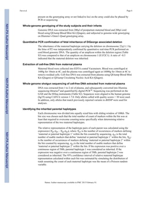 Fan et al. Page 6 
present on the genotyping array or not linked to loci on the array could also be phased by 
PCR or sequencing. 
Whole-genome genotyping of the study subjects and their infants 
Genomic DNA was extracted from 200μl of postpartum maternal blood and 200μl cord 
blood using QIAamp Blood Mini Kit (Qiagen), and subjected to genome-wide genotyping 
on Illumina’s Omni1-Quad genotyping array. 
Quantitative PCR confirmation of fetal inheritance of DiGeorge associated deletion 
The inheritance of the maternal haplotype carrying the deletion on chromosome 22q11.1 by 
the fetus of P2 was independently confirmed by quantitative real-time PCR performed on 
cord blood genomic DNA. The quantity of an amplicon within the deletion region (Table 
S3) was compared to that of an amplicon on chromosome 1 (E1F2C1). A ratio of ~0.5 
indicated that the maternal deletion was inherited. 
Extraction of cell-free DNA from maternal plasma 
Maternal blood were collected into EDTA coated Vacutainers. Blood was centrifuged at 
1600g for 10min at 4C, and the plasma was centrifuged again at 16000g for 10min at 4C to 
remove residual cells. Cell-free DNA was extracted from plasma using QIAamp Blood Mini 
Kit (Qiagen) or QIAamp Circulating Nucleic Acid Kit (Qiagen). 
Whole genome shotgun sequencing of cell-free DNA extracted from maternal plasma 
DNA was extracted from 1 to 2 ml of plasma, and subsequently converted into Illumina 
sequencing libraries4 and quantified by digital PCR18. Sequencing was performed on the 
GAII and the HiSeq instruments (Table S2). Sequences were aligned to the human genome 
(hg19) using CASVA version 1.7.0. Only alleles called with quality scores > 30 were used. 
In addition, only alleles that match previously reported variants in dbSNP were used for 
analyses. 
Identifying the inherited parental haplotypes 
Each chromosome was divided into equally sized bins with sliding window of 100kb. The 
bin size was chosen such that the total number of count of markers within the bin was at 
least that required to overcome counting noise specifically when determining relative 
representation of the two maternal haplotypes. 
The relative representation of the haplotype pairs of each parent was calculated using the 
expression (Np1/np1 - Np2/np2), where Np1 is the number of occurrences of markers defining 
‘maternal or paternal haplotype 1’ within the bin counted by sequencing, np1 is the total 
number of usable markers that define ‘maternal or paternal haplotype 1’ within the bin, Np2 
is the number of occurrences of markers defining ‘maternal or paternal haplotype 2’ within 
the bin counted by sequencing, np2 is the total number of usable markers that define 
‘maternal or paternal haplotype 2’ within the bin. If the expression was positive over a 
continuous region of 5Mb, parental haplotype 1 was considered as inherited. If the 
expression was negative over a continuous region of 5Mb, parental haplotype 2 was 
considered as inherited. The 95% confidence interval of relative maternal haplotype 
representation calculated within each bin was estimated by simulating the distribution of 
reads assuming the count of each maternal haplotype was the mean of a Poisson random 
variable. 
Nature. Author manuscript; available in PMC 2013 February 01. 
NIH-PA Author Manuscript NIH-PA Author Manuscript NIH-PA Author Manuscript 
 