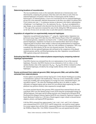 Fan et al. Page 7 
Determining locations of recombination 
The true recombination events on the maternally inherited sets of chromosomes were 
determined by comparing the genotype of the fetus and to the allele on each of the two 
maternal haplotypes at locations where the fetus is homozygous and the mother is 
heterozygous. In maternal plasma, a cross-over event between the two maternal haplotypes 
giving rise to the maternally inherited chromosome in the fetus was called if in plasma DNA 
if two criteria were met: 1. A continuous increase or decrease in the relative representation 
of haplotype 1 over haplotype 2 (i.e. the expression Np1/np1 - Np2/np2), accompanied by a 
sign change, as one scanned in the direction from the p arm to the q arm of a chromosome. 
2. The sign of the expression remained the same for the sliding bins 5Mb downstream, based 
on the fact of cross-overs are rarely close to each other (positive interference). 
Imputation of untyped loci on experimentally measured haplotypes 
Imputation was performed using Impute v117, using the –haploid option. Imputation was 
performed using August 2010 data from the 1000 Genome Project of the CEU population. 
For maternal genomes, imputation was based on the ~1 million markers phased by DDP. For 
paternal haplotypes, imputation was based on non-maternal alleles observed in shotgun 
sequencing data at locations where mother is observed and predicted based on imputation 
(>99% confidence) to be homozygous. Only loci with confidence of imputation >99% were 
considered; the allele identity for the rest were deemed uncertain. The results were 
compared to the true paternal haplotypes derived based on the comparison of the phased 
maternal genome and the cord blood genotyping array data. Imputation was performed in 
5Mb segments along each chromosome. 
Estimating fetal DNA fraction from maternal plasma sequencing by comparing maternal 
haplotype representation 
Fetal DNA fraction was estimated from the over-representation of one of the maternal 
haplotypes. Precisely, fetal DNA fraction (ε) was estimated as 2x/(2-x), where x is the 
median absolute value of the expression (Np1/np1 - Np2/np2) for all bins evaluated on either 
the maternal haplotypes, divided by the average marker density of the two maternal 
haplotypes. 
Exome enrichment from maternal genomic DNA, fetal genomic DNA, and cell-free DNA 
extracted from maternal plasma 
Exome capture was performed with the SeqCap EZ v2.0 Kit (Roche Nimblegen) according 
to manufacturer’s protocol with modifications. There are several commercially available 
exome kits available with varying degrees of coverage for exons, untranslated region, and 
microRNA regions19. We chose the Nimblegen platform due to its ability to capture 
efficiently on targeted regions and our desire for cost-efficient deep sequencing, but other 
platforms may perform similarly when sequenced at enough depth. 
For exome enriched directly from genomic DNA extracted from maternal blood cells and 
cord blood, DNA was first sheared using Covaris S220 using the recommended settings for 
200 bp fragments. End repair and dA tailing reactions were cleaned up by QIAquick PCR 
Purification Kit (Qiagen) whereas ligation and PCR were cleaned by Agencourt Ampure XP 
beads (Beckman Coulter) at a 1.8X ratio of bead reagent to input volume to discard shorter 
adaptors, primers, and ligation/PCR byproducts. 
Cell-free DNA extracted from approximately 3 mL, 4 mL, 4 mL, and 2.5 mL of plasma 
were extracted from P1T1, P1T2, P1T3, and P2 respectively, was used for exome capture. 
For exome capture from cell-free DNA, sequencing libraries were first prepared following 
the NEBNext Master Mix 1 Kit (NEB). Extracted DNA was end repaired and dA tailed 
Nature. Author manuscript; available in PMC 2013 February 01. 
NIH-PA Author Manuscript NIH-PA Author Manuscript NIH-PA Author Manuscript 
 