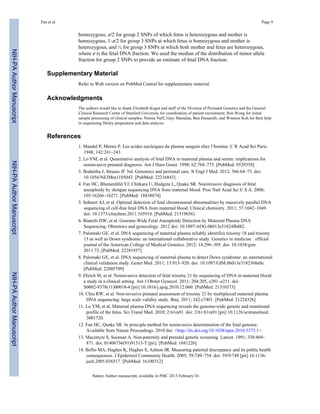 Fan et al. Page 9 
homozygous, ε/2 for group 2 SNPs of which fetus is heterozygous and mother is 
homozygous, 1-ε/2 for group 3 SNPs at which fetus is homozygous and mother is 
heterozygous, and ½ for group 3 SNPs at which both mother and fetus are heterozygous, 
where ε is the fetal DNA fraction. We used the median of the distribution of minor allele 
fraction for group 2 SNPs to provide an estimate of fetal DNA fraction. 
Supplementary Material 
Refer to Web version on PubMed Central for supplementary material. 
Acknowledgments 
The authors would like to thank Elizabeth Kogut and staff of the Division of Perinatal Genetics and the General 
Clinical Research Center of Stanford University for coordination of patient recruitment; Ron Wong for initial 
sample processing of clinical samples; Norma Neff, Gary Mantalas, Ben Passarelli, and Winston Koh for their help 
in sequencing library preparation and data analysis. 
References 
1. Mandel P, Metais P. Les acides nucleiques du plasma sanguin chez l’homme. C R Acad Sci Paris. 
1948; 142:241–243. 
2. Lo YM, et al. Quantitative analysis of fetal DNA in maternal plasma and serum: implications for 
noninvasive prenatal diagnosis. Am J Hum Genet. 1998; 62:768–775. [PubMed: 9529358] 
3. Bodurtha J, Strauss JF 3rd. Genomics and perinatal care. N Engl J Med. 2012; 366:64–73. doi: 
10.1056/NEJMra1105043. [PubMed: 22216843] 
4. Fan HC, Blumenfeld YJ, Chitkara U, Hudgins L, Quake SR. Noninvasive diagnosis of fetal 
aneuploidy by shotgun sequencing DNA from maternal blood. Proc Natl Acad Sci U S A. 2008; 
105:16266–16271. [PubMed: 18838674] 
5. Sehnert AJ, et al. Optimal detection of fetal chromosomal abnormalities by massively parallel DNA 
sequencing of cell-free fetal DNA from maternal blood. Clinical chemistry. 2011; 57:1042–1049. 
doi: 10.1373/clinchem.2011.165910. [PubMed: 21519036] 
6. Bianchi DW, et al. Genome-Wide Fetal Aneuploidy Detection by Maternal Plasma DNA 
Sequencing. Obstetrics and gynecology. 2012 doi: 10.1097/AOG.0b013e31824fb482. 
7. Palomaki GE, et al. DNA sequencing of maternal plasma reliably identifies trisomy 18 and trisomy 
13 as well as Down syndrome: an international collaborative study. Genetics in medicine : official 
journal of the American College of Medical Genetics. 2012; 14:296–305. doi: 10.1038/gim. 
2011.73. [PubMed: 22281937] 
8. Palomaki GE, et al. DNA sequencing of maternal plasma to detect Down syndrome: an international 
clinical validation study. Genet Med. 2011; 13:913–920. doi: 10.1097/GIM.0b013e3182368a0e. 
[PubMed: 22005709] 
9. Ehrich M, et al. Noninvasive detection of fetal trisomy 21 by sequencing of DNA in maternal blood: 
a study in a clinical setting. Am J Obstet Gynecol. 2011; 204:205, e201–e211. doi: 
S0002-9378(11)00018-4 [pii] 10.1016/j.ajog.2010.12.060. [PubMed: 21310373] 
10. Chiu RW, et al. Non-invasive prenatal assessment of trisomy 21 by multiplexed maternal plasma 
DNA sequencing: large scale validity study. Bmj. 2011; 342:c7401. [PubMed: 21224326] 
11. Lo YM, et al. Maternal plasma DNA sequencing reveals the genome-wide genetic and mutational 
profile of the fetus. Sci Transl Med. 2010; 2:61ra91. doi: 2/61/61ra91 [pii] 10.1126/scitranslmed. 
3001720. 
12. Fan HC, Quake SR. In principle method for noninvasive determination of the fetal genome. 
Available from Nature Proceedings. 2010 doi: <http://dx.doi.org/10.1038/npre.2010.5373.1>. 
13. Macintyre S, Sooman A. Non-paternity and prenatal genetic screening. Lancet. 1991; 338:869– 
871. doi: 01406736(91)91513-T [pii]. [PubMed: 1681226] 
14. Bellis MA, Hughes K, Hughes S, Ashton JR. Measuring paternal discrepancy and its public health 
consequences. J Epidemiol Community Health. 2005; 59:749–754. doi: 59/9/749 [pii] 10.1136/ 
jech.2005.036517. [PubMed: 16100312] 
Nature. Author manuscript; available in PMC 2013 February 01. 
NIH-PA Author Manuscript NIH-PA Author Manuscript NIH-PA Author Manuscript 
 