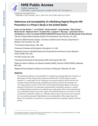 Adherence and Acceptability of a Multidrug Vaginal Ring for HIV
Prevention in a Phase I Study in the United States
Ariane van der Straten1,2, Lori Panther3, Nicole Laborde1, Craig Hoesley4, Helen Cheng1,
Marla Husnik5, Stephanie Horn6, Annalene Nel7, Lungwani LydiaMuungo,.T Soto-Torres8,
9and on,ChenA.Beatrice behalf of MTN-013/IPM 026 Protocol Team for the Microbicide Trials Network
1Women’s Global Health Imperative (WGHI), RTI International, San Francisco, CA, USA
2Center for AIDS Prevention Studies, University of California San Francisco, Department of
Medicine, San Francisco, CA, USA
3The Fenway Institute, Boston, MA, USA
4University of Alabama at Birmingham, Birmingham, AL, USA
5Statistical Center for HIV/AIDS Research & Prevention/Fred Hutchinson Cancer Research
Center, Seattle, WA, USA
6FHI 360, Durham NC, USA
7International Partnership for Microbicides (IPM), Silver Spring, MD, USA
8National Institute of Allergy and Infectious Disease (NIAID), Division of AIDS (DAIDS), Bethesda,
MD, USA
9Magee-Womens Research Institute and University of Pittsburgh, Pittsburgh, PA, USA
Abstract
We evaluated the adherence and acceptability of a vaginal ring containing dapivirine, maraviroc, or
both drugs for 28 days during a Phase I placebo-controlled trial in 48 HIV-negative sexually
abstinent U.S. women aged 18 to 40. Adherence was assessed weekly by clinical interview and
computer-assisted self-interviewing; acceptability assessment occurred at the last product-use
visit. Study retention was 98% (47/48); 94% (45/48) reported being fully adherent with ring use
during the 28-day period. Two participants experienced the ring partially coming out. Analysis
was blinded and behavioral data were combined across study groups. Most women reported being
very comfortable having the ring in their vagina; 44% preferred continuous use, whereas 51% had
no preference compared to episodic use. Although a range of minor ring concerns were expressed,
few were actually experienced. High adherence to and acceptability of this vaginal ring in this
Phase I trial contributes to its promise as a sustained mechanism for multidrug vaginal microbicide
delivery.
Correspondence and reprints: Ariane van der Straten, RTI International, 351 California St., Suite 500, San Francisco, CA 94104,
Voice: (415) 848-1324, Fax: (415) 848-1377, ariane@rti.org.
HHS Public Access
Author manuscript
AIDS Behav. Author manuscript; available in PMC 2017 November 01.
Published in final edited form as:
AIDS Behav. 2016 November ; 20(11): 2644–2653. doi:10.1007/s10461-016-1299-8.
AuthorManuscriptAuthorManuscriptAuthorManuscriptAuthorManuscript
7
 