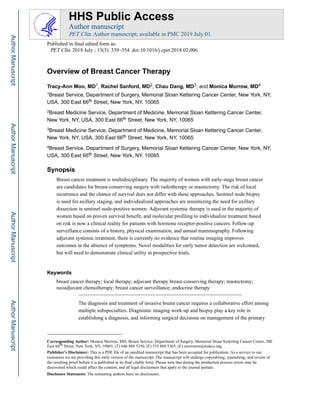 Overview of Breast Cancer Therapy
Tracy-Ann Moo, MD1, Rachel Sanford, MD2, Chau Dang, MD3, and Monica Morrow, MD4
1Breast Service, Department of Surgery, Memorial Sloan Kettering Cancer Center, New York, NY,
USA, 300 East 66th Street, New York, NY, 10065
2Breast Medicine Service, Department of Medicine, Memorial Sloan Kettering Cancer Center,
New York, NY, USA, 300 East 66th Street, New York, NY, 10065
3Breast Medicine Service, Department of Medicine, Memorial Sloan Kettering Cancer Center,
New York, NY, USA, 300 East 66th Street, New York, NY, 10065
4Breast Service, Department of Surgery, Memorial Sloan Kettering Cancer Center, New York, NY,
USA, 300 East 66th Street, New York, NY, 10065
Synopsis
Breast cancer treatment is multidisciplinary. The majority of women with early-stage breast cancer
are candidates for breast-conserving surgery with radiotherapy or mastectomy. The risk of local
recurrence and the chance of survival does not differ with these approaches. Sentinel node biopsy
is used for axillary staging, and individualized approaches are minimizing the need for axillary
dissection in sentinel node-positive women. Adjuvant systemic therapy is used in the majority of
women based on proven survival benefit, and molecular profiling to individualize treatment based
on risk is now a clinical reality for patients with hormone receptor-positive cancers. Follow-up
surveillance consists of a history, physical examination, and annual mammography. Following
adjuvant systemic treatment, there is currently no evidence that routine imaging improves
outcomes in the absence of symptoms. Novel modalities for early tumor detection are welcomed,
but will need to demonstrate clinical utility in prospective trials.
Keywords
breast cancer therapy; local therapy; adjuvant therapy breast-conserving therapy; mastectomy;
neoadjuvant chemotherapy; breast cancer surveillance; endocrine therapy
The diagnosis and treatment of invasive breast cancer requires a collaborative effort among
multiple subspecialties. Diagnostic imaging work-up and biopsy play a key role in
establishing a diagnosis, and informing surgical decisions on management of the primary
Corresponding Author: Monica Morrow, MD, Breast Service, Department of Surgery, Memorial Sloan Kettering Cancer Center, 300
East 66th Street, New York, NY, 10065, (T) 646 888 5350, (F) 535 888 5365, (E) morrowm@mskcc.org.
Publisher's Disclaimer: This is a PDF file of an unedited manuscript that has been accepted for publication. As a service to our
customers we are providing this early version of the manuscript. The manuscript will undergo copyediting, typesetting, and review of
the resulting proof before it is published in its final citable form. Please note that during the production process errors may be
discovered which could affect the content, and all legal disclaimers that apply to the journal pertain.
Disclosure Statement: The remaining authors have no disclosures.
HHS Public Access
Author manuscript
PET Clin. Author manuscript; available in PMC 2019 July 01.
Published in final edited form as:
PET Clin. 2018 July ; 13(3): 339–354. doi:10.1016/j.cpet.2018.02.006.
Author
Manuscript
Author
Manuscript
Author
Manuscript
Author
Manuscript
 