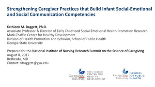 Strengthening Caregiver Practices	that Build Infant	Social-Emotional
and	Social	Communication	Competencies
Kathleen	M.	Baggett,	Ph.D.
Associate Professor	&	Director of	Early Childhood Social-Emotional Health Promotion	Research
Mark	Chaffin Center	for	Healthy Development
Division	of	Health Promotion	and	Behavior,	School of	Public	Health
Georgia	State	University
Prepared for	the	National	Institute	of	Nursing	Research Summit on	the	Science	of	Caregiving
August	8,	2017	
Bethesda,	MD
Contact:	Kbaggett@gsu.edu
 
