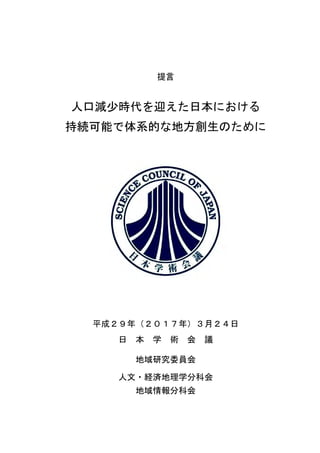 提言
人口減少時代を迎えた日本における
持続可能で体系的な地方創生のために
平成２９年（２０１７年）３月２４日
日 本 学 術 会 議
地域研究委員会
人文・経済地理学分科会
地域情報分科会
 