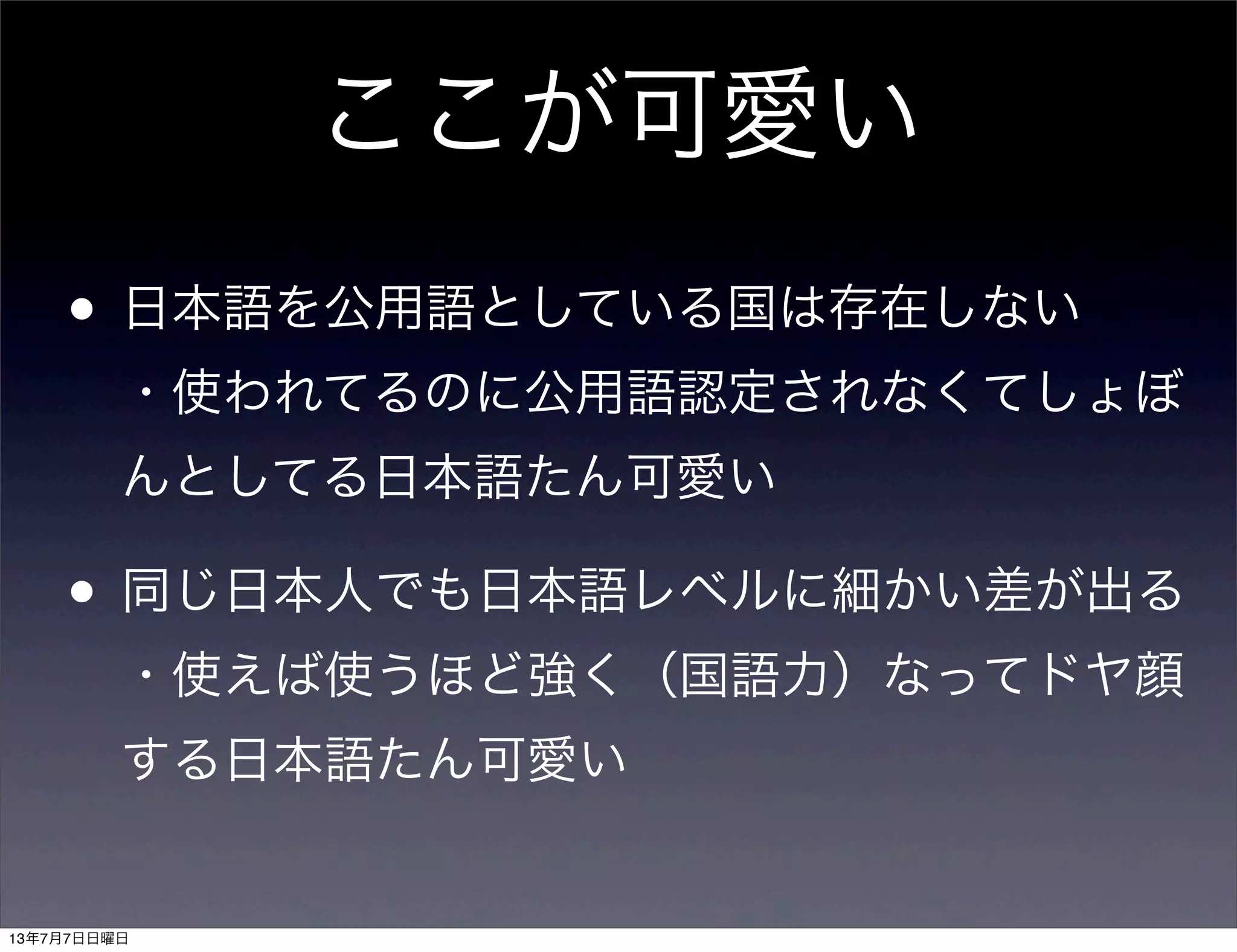 ここが可愛い
• 日本語を公用語としている国は存在しない
・使われてるのに公用語認定されなくてしょぼ
んとしてる日本語たん可愛い
• 同じ日本人でも日本語レベルに細かい差が出る
・使えば使うほど強く（国語力）なってドヤ顔
する日本語たん可愛い
13年7月7日日曜日
 