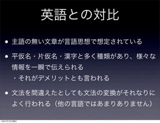 英語との対比
• 主語の無い文章が言語思想で想定されている
• 平仮名・片仮名・漢字と多く種類があり、様々な
情報を一瞬で伝えられる
・それがデメリットとも言われる
• 文法を間違えたとしても文法の変換がそれなりに
よく行われる（他の言語ではあまりありません）
13年7月7日日曜日
 