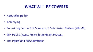WHAT WILL BE COVERED

• About the policy

• Complying

• Submitting to the NIH Manuscript Submission System (NIHMS)

• NIH Public Access Policy & the Grant Process

• The Policy and eRA Commons
 