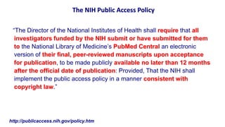 The NIH Public Access Policy

 “The Director of the National Institutes of Health shall require that all
  investigators funded by the NIH submit or have submitted for them
  to the National Library of Medicine’s PubMed Central an electronic
  version of their final, peer-reviewed manuscripts upon acceptance
  for publication, to be made publicly available no later than 12 months
  after the official date of publication: Provided, That the NIH shall
  implement the public access policy in a manner consistent with
  copyright law.”




http://publicaccess.nih.gov/policy.htm
 