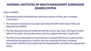 NATIONAL INSTITUTES OF HEALTH MANUSCRIPT SUBMISSION
                      (NIHMS) SYSTEM
What is NIHMS?
• Developed by NIH to facilitate the submission process of final, peer-reviewed
  manuscripts.
• The final peer-reviewed manuscripts covered by the NIH Public Access Policy are
  deposited into NIHMS.
• The files deposited should include the text file (can be .doc, docx, rtf), figures and/or
  tables if not within the text document, and any supplemental data if applicable.
• The files that are deposited are converted to a standard PMC format (.pdf) and then
  reviewed by the depositor to confirm that the converted final peer-reviewed
  manuscript is faithful to the original (all the deposited files are within the appropriate
  place).
 