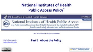 National Institutes of Health
                       Public Access Policy*




                          *Find a Research Guide @ http://bit.ly/umthlNIHPAP




Merle Rosenzweig
oriley@umich.edu
                        Part 1: About the Policy
 