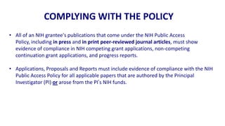 COMPLYING WITH THE POLICY
• All of an NIH grantee's publications that come under the NIH Public Access
  Policy, including in press and in print peer-reviewed journal articles, must show
  evidence of compliance in NIH competing grant applications, non-competing
  continuation grant applications, and progress reports.

• Applications, Proposals and Reports must include evidence of compliance with the NIH
  Public Access Policy for all applicable papers that are authored by the Principal
  Investigator (PI) or arose from the PI’s NIH funds.
 