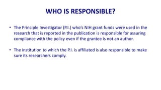 WHO IS RESPONSIBLE?

• The Principle Investigator (P.I.) who’s NIH grant funds were used in the
  research that is reported in the publication is responsible for assuring
  compliance with the policy even if the grantee is not an author.

• The institution to which the P.I. is affiliated is also responsible to make
  sure its researchers comply.
 