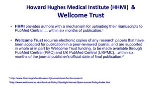 Howard Hughes Medical Institute (HHMI) &
                                          Wellcome Trust
 • HHMI provides authors with a mechanism for uploading their manuscripts to
   PubMed Central .... within six months of publication.1

 • Wellcome Trust requires electronic copies of any research papers that have
   been accepted for publication in a peer-reviewed journal, and are supported
   in whole or in part by Wellcome Trust funding, to be made available through
   PubMed Central (PMC) and UK PubMed Central (UKPMC)…within six
   months of the journal publisher's official date of final publication.2




1 http://www.hhmi.org/about/research/journals/main?action=search

2http://www.wellcome.ac.uk/About-us/Policy/Spotlight-issues/Open-access/Policy/index.htm
 