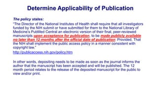 Determine Applicability of Publication
The policy states:
“The Director of the National Institutes of Health shall require that all investigators
funded by the NIH submit or have submitted for them to the National Library of
Medicine’s PubMed Central an electronic version of their final, peer-reviewed
manuscripts upon acceptance for publication, to be made publicly available
no later than 12 months after the official date of publication: Provided, That
the NIH shall implement the public access policy in a manner consistent with
copyright law.”
http://publicaccess.nih.gov/policy.htm

In other words, depositing needs to be made as soon as the journal informs the
author that the manuscript has been accepted and will be published. The 12
month period relates to the release of the deposited manuscript for the public to
view and/or print.
 