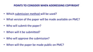 POINTS TO CONSIDER WHEN ADDRESSING COPYRIGHT

• Which submission method will be used?
• What version of the paper will be made available on PMC?

• Who will submit the paper?

• When will it be submitted?

• Who will approve the submission?

• When will the paper be made public on PMC?
 