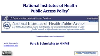 National Institutes of Health
                       Public Access Policy*




                          *Find a Research Guide @ http://bit.ly/umthlNIHPAP




Merle Rosenzweig
oriley@umich.edu
                      Part 3: Submitting to NIHMS
 