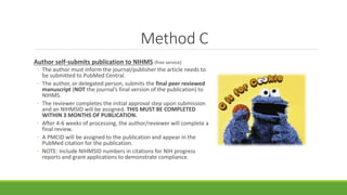 Method C
Author self-submits publication to NIHMS (free service)
◦ The author must inform the journal/publisher the article needs to
be submitted to PubMed Central.
◦ The author, or delegated person, submits the final peer reviewed
manuscript (NOT the journal’s final version of the publication) to
NIHMS.
◦ The reviewer completes the initial approval step upon submission
and an NIHMSID will be assigned. THIS MUST BE COMPLETED
WITHIN 3 MONTHS OF PUBLICATION.
◦ After 4-6 weeks of processing, the author/reviewer will complete a
final review.
◦ A PMCID will be assigned to the publication and appear in the
PubMed citation for the publication.
◦ NOTE: Include NIHMSID numbers in citations for NIH progress
reports and grant applications to demonstrate compliance.
 