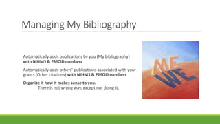 Managing My Bibliography
Automatically adds publications by you (My bibliography)
with NIHMS & PMCID numbers
Automatically adds others’ publications associated with your
grants (Other citations) with NIHMS & PMCID numbers
Organize it how it makes sense to you.
There is not wrong way, except not doing it.
 