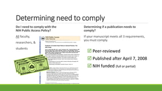Determining need to comply
Do I need to comply with the
NIH Public Access Policy?
All faculty,
researchers, &
students
Determining if a publication needs to
comply?
If your manuscript meets all 3 requirements,
you must comply.
 Peer-reviewed
 Published after April 7, 2008
 NIH funded (full or partial)
 