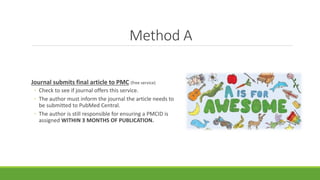 Method A
Journal submits final article to PMC (free service)
◦ Check to see if journal offers this service.
◦ The author must inform the journal the article needs to
be submitted to PubMed Central.
◦ The author is still responsible for ensuring a PMCID is
assigned WITHIN 3 MONTHS OF PUBLICATION.
 
